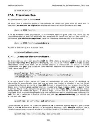 Joel Barrios Dueñas                                    Implementación de Servidores con GNU/Linux


        up2date -i mod_ssl


47.4. Procedimientos.
Acceda al sistema como el usuario root.

Se debe crear el directorio donde se almacenarán los certificados para todos los sitios SSL. El
directorio, por motivos de seguridad, debe ser solamente accesible para el usuario root.

        mkdir -m 0700 /etc/ssl

A fin de mantener cierta organización, y un directorio dedicado para cada sitio virtual SSL, es
conveniente crear un directorio específico para almacenar los certificados de cada sitio virtual SSL.
Igualmente, por motivos de seguridad, debe ser solamente accesible para el usuario root.

        mkdir -m 0700 /etc/ssl/midominio.org

Acceder al directorio que se acaba de crear.

        cd /etc/ssl/midominio.org

47.4.1. Generando clave y certificado.

Se debe crear una clave con algoritmo RSA de 1024 octetos y estructura x509, la cual se cifra
utilizado Triple DES (Data Encryption Standard), almacenado en formato PEM de modo que sea
interpretable como texto ASCII. En el proceso descrito a continuación, se utilizan 5 ficheros
comprimidos con gzip, que se utilizan como semillas aleatorias que mejoran la seguridad de la
clave creada (server.key).

        openssl genrsa -des3 -rand 
        fichero1.gz:fichero2.gz:fichero3.gz:fichero4.gz:fichero5.gz 
        -out server.key 1024

Si se utiliza este fichero (server.key) para la configuración del sitio virtual, se requerirá de
interacción del administrador cada vez que se tenga que iniciar, o reiniciar, el servicio httpd,
ingresando la clave de acceso de la clave RSA. Este es el procedimiento más seguro, sin embargo,
debido a que resultaría poco práctico tener que ingresar una clave de acceso cada vez que se inicie
el servicio httpd, resulta conveniente generar una clave sin Triple DES, la cual permita iniciar
normalmente, sin interacción alguna, al servicio httpd. A fin de que no se sacrifique demasiada
seguridad, es un requisito indispensable que esta clave (fichero server.pem) solo sea accesible para
root. Ésta es la razón por la cual se crea el directorio /etc/ssl/midominio.org con permiso de
acceso solo para root.

        openssl rsa -in server.key -out server.pem

Opcionalmente se genera un fichero de petición CSR (Certificate Signing Request) que se hace
llegar a una RA (Registration Authority o Autoridad de Registro), como Verisign, quienes, tras el
correspondiente pago, envían de vuelta un certificado (server.crt) firmado por dicha autoridad.

        openssl req -new -key server.key -out server.csr


                                                330
 