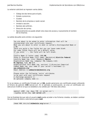 Joel Barrios Dueñas                                      Implementación de Servidores con GNU/Linux

Lo anterior solicitará se ingresen varios datos:

        •   Código de dos letras para el país.
        •   Estado o provincia.
        •   Ciudad.
        •   Nombre de la empresa o razón social.
        •   Unidad o sección.
        •   Nombre del anfitrión.
        •   Dirección de correo.
        •   Opcionalmente se puede añadir otra clave de acceso y nuevamente el nombre
            de la empresa.

La salida devuelta sería similar a la siguiente:

        You are about to be asked to enter information that will be
        incorporated into your certificate request.
        What you are about to enter is what is called a Distinguished Name or
        a DN.
        There are quite a few fields but you can leave some blank
        For some fields there will be a default value,
        If you enter '.', the field will be left blank.
        -----
        Country Name (2 letter code) [GB]:MX
        State or Province Name (full name) [Berkshire]:Distrito Federal
        Locality Name (eg, city) [Newbury]:Mexico
        Organization Name (eg, company) [My Company Ltd]:
        Mi empresa, S.A. de C.V.
        Organizational Unit Name (eg, section) []:Direccion Comercial
        Common Name (eg, your name or your server's hostname) []:
        www.midominio.org
        Email Address []:webmaster@midominio.org

        Please enter the following 'extra' attributes
        to be sent with your certificate request
        A challenge password []:
        An optional company name []:

Si no se desea un certificado firmado por un RA, puede generarse uno certificado propio utilizando
el fichero de petición CSR (server.csr). En el ejemplo a continuación, se crea un certificado con
estructura X.509 en el que se establece una validez por 730 días (dos años).

        openssl x509 -req -days 730 -in server.csr 
        -signkey server.key -out server.crt

Con la finalidad de que solo el usuario root pueda acceder a los ficheros creados, se deben cambiar
los permisos de éstos a solo lectura para root.

        chmod 400 /etc/ssl/midominio.org/server.*




                                                   331
 