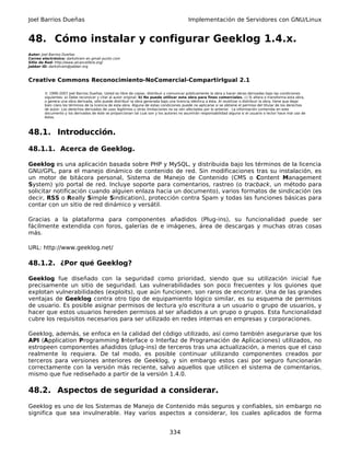 Joel Barrios Dueñas                                                                         Implementación de Servidores con GNU/Linux


48. Cómo instalar y configurar Geeklog 1.4.x.
Autor: Joel Barrios Dueñas
Correo electrónico: darkshram en gmail punto com
Sitio de Red: http://www.alcancelibre.org/
Jabber ID: darkshram@jabber.org



Creative Commons Reconocimiento-NoComercial-CompartirIgual 2.1

        © 1999-2007 Joel Barrios Dueñas. Usted es libre de copiar, distribuir y comunicar públicamente la obra y hacer obras derivadas bajo las condiciones
        siguientes: a) Debe reconocer y citar al autor original. b) No puede utilizar esta obra para fines comerciales. c) Si altera o transforma esta obra,
        o genera una obra derivada, sólo puede distribuir la obra generada bajo una licencia idéntica a ésta. Al reutilizar o distribuir la obra, tiene que dejar
        bien claro los términos de la licencia de esta obra. Alguna de estas condiciones puede no aplicarse si se obtiene el permiso del titular de los derechos
        de autor. Los derechos derivados de usos legítimos u otras limitaciones no se ven afectados por lo anterior. La información contenida en este
        documento y los derivados de éste se proporcionan tal cual son y los autores no asumirán responsabilidad alguna si el usuario o lector hace mal uso de
        éstos.



48.1. Introducción.

48.1.1. Acerca de Geeklog.

Geeklog es una aplicación basada sobre PHP y MySQL, y distribuida bajo los términos de la licencia
GNU/GPL, para el manejo dinámico de contenido de red. Sin modificaciones tras su instalación, es
un motor de bitácora personal, Sistema de Manejo de Contenido (CMS o Content Management
System) y/o portal de red. Incluye soporte para comentarios, rastreo (o tracback, un método para
solicitar notificación cuando alguien enlaza hacia un documento), varios formatos de sindicación (es
decir, RSS o Really Simple Sindication), protección contra Spam y todas las funciones básicas para
contar con un sitio de red dinámico y versátil.

Gracias a la plataforma para componentes añadidos (Plug-ins), su funcionalidad puede ser
fácilmente extendida con foros, galerías de e imágenes, área de descargas y muchas otras cosas
más.

URL: http://www.geeklog.net/

48.1.2. ¿Por qué Geeklog?

Geeklog fue diseñado con la seguridad como prioridad, siendo que su utilización inicial fue
precisamente un sitio de seguridad. Las vulnerabilidades son poco frecuentes y los guiones que
explotan vulnerabilidades (exploits), que aún funcionen, son raros de encontrar. Una de las grandes
ventajas de Geeklog contra otro tipo de equipamiento lógico similar, es su esquema de permisos
de usuario. Es posible asignar permisos de lectura y/o escritura a un usuario o grupo de usuarios, y
hacer que estos usuarios hereden permisos al ser añadidos a un grupo o grupos. Esta funcionalidad
cubre los requisitos necesarios para ser utilizado en redes internas en empresas y corporaciones.

Geeklog, además, se enfoca en la calidad del código utilizado, así como también asegurarse que los
API (Application Programming Interface o Interfaz de Programación de Aplicaciones) utilizados, no
estropeen componentes añadidos (plug-ins) de terceros tras una actualización, a menos que el caso
realmente lo requiera. De tal modo, es posible continuar utilizando componentes creados por
terceros para versiones anteriores de Geeklog, y sin embargo estos casi por seguro funcionarán
correctamente con la versión más reciente, salvo aquellos que utilicen el sistema de comentarios,
mismo que fue rediseñado a partir de la versión 1.4.0.

48.2. Aspectos de seguridad a considerar.
Geeklog es uno de los Sistemas de Manejo de Contenido más seguros y confiables, sin embargo no
significa que sea invulnerable. Hay varios aspectos a considerar, los cuales aplicados de forma


                                                                                 334
 