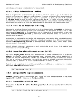 Joel Barrios Dueñas                                    Implementación de Servidores con GNU/Linux

correcta pueden mejorar considerablemente la seguridad.

48.2.1. Prefijo de las tablas de Geeklog.

Una de las principales consideraciones que se deben tomar en cuenta es que la mayoría de los
guiones disponibles para explotar vulnerabilidades (exploits) indudablemente presupondrán el
prefijo de las tablas de Geeklog para lograr su cometido. es decir, el valor de la variable
$_DB_table_prefix, el cual de forma predeterminada es gl_. La mejor forma de impedir ser
susceptible a guiones explotables, es cambiar dicho valor por cualquier otro, preferentemente que
combine letras y números de forma que sea difícil para un delincuente informático adivinar éste.

48.2.2. Rutas de los directorios de Geeklog.

La siguiente consideración es la localización de los directorios utilizados por Geeklog en el sistema.
Conviene instalar el directorio público fuera del directorio raíz de apache, es decir, que no esté
dentro de /var/www/html. La forma de hacer esto es colocando el directorio público en una ruta
como /var/www/nombre_ofuscado y definiendo dicho directorio como uno virtual en la
configuración de Apache.

El directorio de configuración de Geeklog, del mismo modo, y con mayor razón, jamás debe quedar
dentro del directorio raíz de Apache. Debe ser instalado en cualquier parte del sistema, como por
ejemplo /var/www/nombre_ofuscado, y, a diferencia del directorio público, jamás deberá poder
accederse desde el navegador.

Muchos guiones explotables pueden hacer daño si se conoce la ruta exacta en el sistema para
diversos componentes de Geeklog.

48.2.3. Desactivar el despliegue de errores de PHP.

La función display_errors función viene deshabilitada de forma predeterminada en el fichero
php.ini, sin embargo muchos administradores suelen habilitarla para realizar diagnósticos y
pruebas. En realidad, jamás se debe habilitar ésta si se trata de un servidor en producción, porque
hará que se muestre en el navegador información que puede ser utilizada en un guión explotable,
como son rutas en el sistema de archivo y prefijos de tablas en la base de datos.

Cuando se está hospedado en un servidor con esta función habilitada, se puede recurrir a variables
en ficheros .htaccess del siguiente modo:

        php_flag display_errors Off


48.3. Equipamiento lógico necesario.
Geeklog requiere algunos componentes para poder funcionar. Específicamente se necesitan
Apache, MySQL, PHP y el soporte de MySQL para PHP.

48.3.1. Instalación a través de yum.

Si se utiliza de CentOS 4 o White Box Enterprise Linux 4, solo se necesita utilizar utilizar lo
siguiente:

        yum -y install httpd php php-mysql mysql-server



                                                 335
 