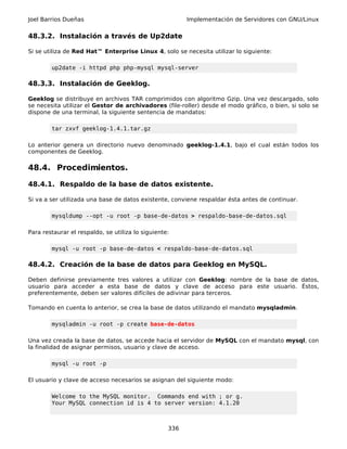 Joel Barrios Dueñas                                      Implementación de Servidores con GNU/Linux


48.3.2. Instalación a través de Up2date

Si se utiliza de Red Hat™ Enterprise Linux 4, solo se necesita utilizar lo siguiente:

        up2date -i httpd php php-mysql mysql-server

48.3.3. Instalación de Geeklog.

Geeklog se distribuye en archivos TAR comprimidos con algoritmo Gzip. Una vez descargado, solo
se necesita utilizar el Gestor de archivadores (file-roller) desde el modo gráfico, o bien, si solo se
dispone de una terminal, la siguiente sentencia de mandatos:

        tar zxvf geeklog-1.4.1.tar.gz

Lo anterior genera un directorio nuevo denominado geeklog-1.4.1, bajo el cual están todos los
componentes de Geeklog.

48.4. Procedimientos.

48.4.1. Respaldo de la base de datos existente.

Si va a ser utilizada una base de datos existente, conviene respaldar ésta antes de continuar.

        mysqldump --opt -u root -p base-de-datos > respaldo-base-de-datos.sql

Para restaurar el respaldo, se utiliza lo siguiente:

        mysql -u root -p base-de-datos < respaldo-base-de-datos.sql

48.4.2. Creación de la base de datos para Geeklog en MySQL.

Deben definirse previamente tres valores a utilizar con Geeklog: nombre de la base de datos,
usuario para acceder a esta base de datos y clave de acceso para este usuario. Éstos,
preferentemente, deben ser valores difíciles de adivinar para terceros.

Tomando en cuenta lo anterior, se crea la base de datos utilizando el mandato mysqladmin.

        mysqladmin -u root -p create base-de-datos

Una vez creada la base de datos, se accede hacia el servidor de MySQL con el mandato mysql, con
la finalidad de asignar permisos, usuario y clave de acceso.

        mysql -u root -p

El usuario y clave de acceso necesarios se asignan del siguiente modo:

        Welcome to the MySQL monitor. Commands end with ; or g.
        Your MySQL connection id is 4 to server version: 4.1.20



                                                   336
 