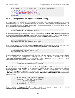 Joel Barrios Dueñas                                   Implementación de Servidores con GNU/Linux


        Type 'help;' or 'h' for help. Type 'c' to clear the buffer.

        mysql>   GRANT ALL ON base-de-datos.*
            ->   TO usuario-geeklog@localhost
            ->   IDENTIFIED BY 'clave-de-acceso';
        mysql>   exit

48.4.3. Configuración de directorios para Geeklog.

El directorio principal puede quedar en cualquier lugar del sistema de archivos, pero nunca dentro
del directorio raíz de Apache, más sin embargo en una ruta a la cual tenga acceso éste último. Un
buen lugar es dentro de /var/www/ o bien /etc. Preferentemente utilizando un nombre de directorio
ofuscado o bien algo difícil de adivinar.

        mv geeklog-1.4.1 /var/www/conf_geeklog

EL directorio de configuración requiere que los subdirectorios backup, data y logs tengan permisos
de escritura para el usuario apache. Puede hacerse asignando permiso 707 (drwx---rwx) a éstos, o
bien, la forma más conveniente, asignándolos al usuario apache del siguiente modo:

        chown -R apache.apache 
        /var/www/conf_geeklog/{backups,data,logs}

El directorio público de Geeklog, es decir, public_html, también es conveniente esté fuera del
directorio raíz de Apache. Un buen lugar es dentro de /var/www/ o bien /usr/share.

        mv /var/www/conf_geeklog/public_html 
        /var/www/html_geeklog

El acceso desde Apache hacia este directorio conviene más que sea como directorio virtual. Para tal
fin   se   añade   la   configuración      correspondiente   en  Apache    creando    el    fichero
/etc/httpd/conf.d/geeklog.conf,       considerando     que    Geeklog   será    accedido      como
http://www.dominio.algo/portal/, con el siguiente contenido:

                  Alias /portal /var/www/html_geeklog/

Geeklog funciona perfectamente sin la variable register_globals habilitada, sin embargo algunos
de los añadidos para Geeklog si lo requieren. Debido a que no es conveniente habilitar
register_globals    en     todo   el   servidor    HTTP,     puede   configurarse  el  directorio
/var/www/html_geeklog/ para permitir utilizar éste en donde sea necesario a través de un fichero
.htaccess. Siendo así, la configuración en el fichero /etc/httpd/conf.d/geeklog.conf quedaría del
siguiente modo:

                  Alias /portal /var/www/html_geeklog/
                  <Directory "/var/www/html_geeklog/">
                          Options Includes
                          AllowOverride all
                  </Directory>

Para   utilizar  register_globals     solo      será     necesario         crear     el     fichero
/var/www/html_geeklog/.htaccess con el siguiente contenido:



                                               337
 