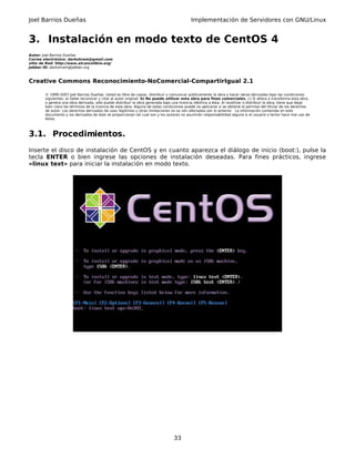Joel Barrios Dueñas                                                                         Implementación de Servidores con GNU/Linux


3. Instalación en modo texto de CentOS 4
Autor: Joel Barrios Dueñas
Correo electrónico: darkshram@gmail.com
sitio de Red: http://www.alcancelibre.org/
Jabber ID: darkshram@jabber.org



Creative Commons Reconocimiento-NoComercial-CompartirIgual 2.1

        © 1999-2007 Joel Barrios Dueñas. Usted es libre de copiar, distribuir y comunicar públicamente la obra y hacer obras derivadas bajo las condiciones
        siguientes: a) Debe reconocer y citar al autor original. b) No puede utilizar esta obra para fines comerciales. c) Si altera o transforma esta obra,
        o genera una obra derivada, sólo puede distribuir la obra generada bajo una licencia idéntica a ésta. Al reutilizar o distribuir la obra, tiene que dejar
        bien claro los términos de la licencia de esta obra. Alguna de estas condiciones puede no aplicarse si se obtiene el permiso del titular de los derechos
        de autor. Los derechos derivados de usos legítimos u otras limitaciones no se ven afectados por lo anterior. La información contenida en este
        documento y los derivados de éste se proporcionan tal cual son y los autores no asumirán responsabilidad alguna si el usuario o lector hace mal uso de
        éstos.



3.1. Procedimientos.
Inserte el disco de instalación de CentOS y en cuanto aparezca el diálogo de inicio (boot:), pulse la
tecla ENTER o bien ingrese las opciones de instalación deseadas. Para fines prácticos, ingrese
«linux text» para iniciar la instalación en modo texto.




                                                                                  33
 