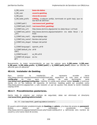 Joel Barrios Dueñas                                      Implementación de Servidores con GNU/Linux


        $_DB_name             base-de-datos
        $_DB_user             usuario-geeklog
        $_DB_pass             clave-de-acceso
        $_DB_table_prefix     e3f45g_ (cualquier prefijo, terminado en guión bajo, que no
                              sea fácil de adivinar)
        $_CONF['path']        /var/www/conf_geeklog/
        $_CONF['path_html'] /var/www/html_geeklog/
        $_CONF['site_url']    http://www.dominio.algo/portal (no debe llevar / al final)
        $_CONF['site_admin    http://www.dominio.algo/portal/admin (no debe llevar / al
        _url']                final)
        $_CONF['site_mail']   alguien@algo.algo
        $_CONF['site_name'] Nombre del portal
        $_CONF['site_slogan' Eslogan del portal
        ]
        $_CONF['language']    spanish_utf-8
        $_CONF['default_cha utf-8
        rset']
        $_CONF['locale']      es_MX.utf-8
        $_CONF['rdf_langua    es-mx
        ge']

Nuevamente, la mejor recomendación es que los valores para $_DB_name, $_DB_user,
$_DB_pass, $_DB_table_prefix, $_CONF['path'] y $_CONF['path_html'] deben ser difíciles de
adivinar para un atacante.

48.4.6. Instalador de Geeklog

Para        concluir     la        instalación,        es     necesario      acceder       hacia
http://www.dominio.algo/portal/admin/install/install.php, especificar la ruta para el fichero
config.php       (la   cual,     para      el     ejemplo    de      este   documento,      sería
/var/www/conf_geeklog/config.php), habilitar la casilla para utilizar tablas Innodb y continuar
dando clic en los botones de siguiente. Al terminar, Geeklog podrá ser accedido como
http://www.dominio.algo/portal/, y solo restarán un par de ajustes más desde la recién instalada
interfaz HTTP.

48.4.7. Procedimientos posteriores.

Hecho todo lo anterior, por motivos           de    seguridad,   debe   ser   eliminado    el   directorio
/var/www/html_geeklog/admin/install/.

        rm -fr /var/www/html_geeklog/admin/install/

El usuario administrador predeterminado de Geeklog es admin, y la clave de acceso es password.
Ambos             deben           ser          cambiados             accediendo          hacia
http://www.dominio.algo/portal/admin/user.php?mode=edit&uid=2 y definiendo otro nombre de
usuario y una nueva clave de acceso.



                                                   339
 