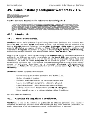 Joel Barrios Dueñas                                                                         Implementación de Servidores con GNU/Linux


49. Cómo instalar y configurar Wordpress 2.1.x.
Autor: Joel Barrios Dueña
Correo electrónico: darkshram@gmail.com
sitio de Red: http://www.alcancelibre.org/
Jabber ID: darkshram@jabber.org



Creative Commons Reconocimiento-NoComercial-CompartirIgual 2.1

        © 1999-2007 Joel Barrios Dueñas. Usted es libre de copiar, distribuir y comunicar públicamente la obra y hacer obras derivadas bajo las condiciones
        siguientes: a) Debe reconocer y citar al autor original. b) No puede utilizar esta obra para fines comerciales. c) Si altera o transforma esta obra,
        o genera una obra derivada, sólo puede distribuir la obra generada bajo una licencia idéntica a ésta. Al reutilizar o distribuir la obra, tiene que dejar
        bien claro los términos de la licencia de esta obra. Alguna de estas condiciones puede no aplicarse si se obtiene el permiso del titular de los derechos
        de autor. Los derechos derivados de usos legítimos u otras limitaciones no se ven afectados por lo anterior. La información contenida en este
        documento y los derivados de éste se proporcionan tal cual son y los autores no asumirán responsabilidad alguna si el usuario o lector hace mal uso de
        éstos.



49.1. Introducción.

49.1.1. Acerca de Wordpress.

Wordpress es uno de los sistemas de publicación para bitácoras personales más populares. Está
escrito en PHP, utilizando MySQL como base de datos, y se distribuye bajo los términos de la
licencia GNU/GPL. Proyecto iniciado en 2003 por Matt Mullenweg y Mike Little, es sucesor del
proyecto b2/cafelog, un proyecto iniciado por Michel Valdrighi, quien también colabora en el
desarrollo de Wordpress. Actualmente el proyecto es dirigido por Ryan Boren y Matt Mullenweg,
quien trabajó en algún momento para la compañía de medios CNET Networks, Inc.

Durante 2004, gracias al cambio de licenciamiento de Movable Type, un sistema propietario para
publicación de bitácoras personales desarrollado por Six Apart Ltd., que imponía mayores
restricciones en su utilización sin el pago de licencia, se dio una migración masiva hacia otras
alternativas, de entre las cuales Wordpress se vio favorecido gracias a sus características,
convirtiéndolo en sistema para publicación de bitácoras personales más popular de la actualidad.
Aunque es activamente desarrollado por la comunidad, Wordpress está estrechamente
relacionado con Automattic Inc., empresa fundada en 2005 y donde laboran Ryan Boren y Matt
Mullenweg.

Wordpress tiene las siguientes características:

            •      Genera código que cumple los estándares XML, XHTML y CSS.
            •      Gestión integrada de enlaces.
            •      Estructura de enlaces amistosa con los motores de búsqueda.
            •      Soporte extensible para componentes adicionales (plug-ins).
            •      Categorías anidadas y categorías múltiples para los artículos.
            •      Rastreos y notificaciones de comentarios (TrackBack y Pingback)
            •      Filtros tipográficos para el formato apropiado y estilización del texto.

URL: http://www.wordpress.org/

49.2. Aspectos de seguridad a considerar.
Wordpress es uno de los sistemas de publicación de bitácoras personales más seguros y
confiables, sin embargo no significa que sea invulnerable. Hay varios aspectos a considerar, los
cuales aplicados de forma correcta pueden mejorar considerablemente la seguridad.



                                                                                 341
 