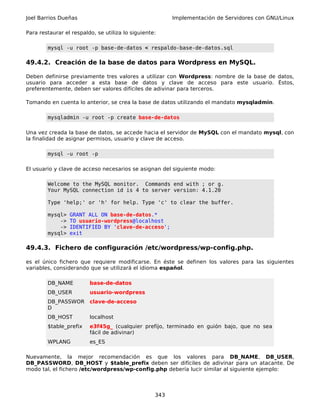Joel Barrios Dueñas                                      Implementación de Servidores con GNU/Linux

Para restaurar el respaldo, se utiliza lo siguiente:

        mysql -u root -p base-de-datos < respaldo-base-de-datos.sql

49.4.2. Creación de la base de datos para Wordpress en MySQL.

Deben definirse previamente tres valores a utilizar con Wordpress: nombre de la base de datos,
usuario para acceder a esta base de datos y clave de acceso para este usuario. Éstos,
preferentemente, deben ser valores difíciles de adivinar para terceros.

Tomando en cuenta lo anterior, se crea la base de datos utilizando el mandato mysqladmin.

        mysqladmin -u root -p create base-de-datos

Una vez creada la base de datos, se accede hacia el servidor de MySQL con el mandato mysql, con
la finalidad de asignar permisos, usuario y clave de acceso.

        mysql -u root -p

El usuario y clave de acceso necesarios se asignan del siguiente modo:

        Welcome to the MySQL monitor. Commands end with ; or g.
        Your MySQL connection id is 4 to server version: 4.1.20

        Type 'help;' or 'h' for help. Type 'c' to clear the buffer.

        mysql>   GRANT ALL ON base-de-datos.*
            ->   TO usuario-wordpress@localhost
            ->   IDENTIFIED BY 'clave-de-acceso';
        mysql>   exit

49.4.3. Fichero de configuración /etc/wordpress/wp-config.php.

es el único fichero que requiere modificarse. En éste se definen los valores para las siguientes
variables, considerando que se utilizará el idioma español.

        DB_NAME          base-de-datos
        DB_USER          usuario-wordpress
        DB_PASSWOR       clave-de-acceso
        D
        DB_HOST          localhost
        $table_prefix    e3f45g_ (cualquier prefijo, terminado en guión bajo, que no sea
                         fácil de adivinar)
        WPLANG           es_ES

Nuevamente, la mejor recomendación es que los valores para DB_NAME, DB_USER,
DB_PASSWORD, DB_HOST y $table_prefix deben ser difíciles de adivinar para un atacante. De
modo tal, el fichero /etc/wordpress/wp-config.php debería lucir similar al siguiente ejemplo:



                                                   343
 