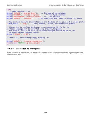 Joel Barrios Dueñas                                Implementación de Servidores con GNU/Linux


<?php
// ** MySQL settings ** //
define('DB_NAME', 'base-de-datos');    // The name of the database
define('DB_USER', 'usuario-wordpress');     // Your MySQL username
define('DB_PASSWORD', 'clave-de-acceso'); // ...and password
define('DB_HOST', 'localhost');    // 99% chance you won't need to change this value

// You can have multiple installations in one database if you give each a unique prefix
$table_prefix = 'alwp_';    // Only numbers, letters, and underscores please!

// Change this to localize WordPress. A corresponding MO file for the
// chosen language must be installed to wp-includes/languages.
// For example, install de.mo to wp-includes/languages and set WPLANG to 'de'
// to enable German language support.
define ('WPLANG', 'es_ES');

/* That's all, stop editing! Happy blogging. */

define('ABSPATH', '/usr/share/wordpress/');
require_once(ABSPATH.'wp-settings.php');
?>

49.4.4. Instalador de Wordpress

Para concluir la instalación, es necesario acceder hacia http://www.dominio.algo/wordpress/wp-
admin/install.php.




                                             344
 