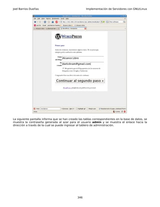 Joel Barrios Dueñas                                   Implementación de Servidores con GNU/Linux




La siguiente pantalla informa que se han creado las tablas correspondientes en la base de datos, se
muestra la contraseña generada al azar para el usuario admin y se muestra el enlace hacia la
dirección a través de la cual se puede ingresar al tablero de administración.




                                               346
 