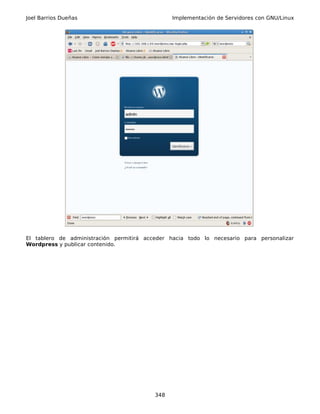 Joel Barrios Dueñas                             Implementación de Servidores con GNU/Linux




El tablero de administración permitirá acceder hacia todo lo necesario para personalizar
Wordpress y publicar contenido.




                                          348
 