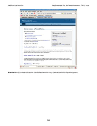 Joel Barrios Dueñas                                 Implementación de Servidores con GNU/Linux




Wordpress podrá ser accedido desde la dirección http://www.dominio.algo/wordpress/.




                                             349
 