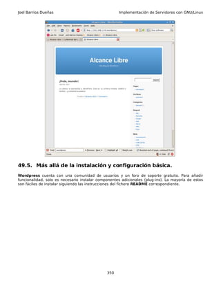 Joel Barrios Dueñas                                 Implementación de Servidores con GNU/Linux




49.5. Más allá de la instalación y configuración básica.
Wordpress cuenta con una comunidad de usuarios y un foro de soporte gratuito. Para añadir
funcionalidad, solo es necesario instalar componentes adicionales (plug-ins). La mayoría de estos
son fáciles de instalar siguiendo las instrucciones del fichero README correspondiente.




                                              350
 