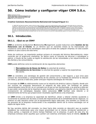 Joel Barrios Dueñas                                                                         Implementación de Servidores con GNU/Linux


50. Cómo instalar y configurar vtiger CRM 5.0.x.
Autor: Joel Barrios Dueña
Correo electrónico: darkshram@gmail.com
sitio de Red: http://www.alcancelibre.org/
Jabber ID: darkshram@jabber.org



Creative Commons Reconocimiento-NoComercial-CompartirIgual 2.1

        © 1999-2007 Joel Barrios Dueñas. Usted es libre de copiar, distribuir y comunicar públicamente la obra y hacer obras derivadas bajo las condiciones
        siguientes: a) Debe reconocer y citar al autor original. b) No puede utilizar esta obra para fines comerciales. c) Si altera o transforma esta obra,
        o genera una obra derivada, sólo puede distribuir la obra generada bajo una licencia idéntica a ésta. Al reutilizar o distribuir la obra, tiene que dejar
        bien claro los términos de la licencia de esta obra. Alguna de estas condiciones puede no aplicarse si se obtiene el permiso del titular de los derechos
        de autor. Los derechos derivados de usos legítimos u otras limitaciones no se ven afectados por lo anterior. La información contenida en este
        documento y los derivados de éste se proporcionan tal cual son y los autores no asumirán responsabilidad alguna si el usuario o lector hace mal uso de
        éstos.



50.1. Introducción.

50.1.1. ¿Qué es un CRM?

CRM es acrónimo de Customer Relationship Management, puede traducirse como Gestión de las
Relaciones con el Cliente. Es un término que en recientes meses se ha mencionado con
insistencia como parte de las estrategias clave para el éxito de cualquier empresa. En esta ocasión
hablaré un poco acerca de este tema.

Antes de continuar, es importante analizar primero el concepto del término Mercadotecnia, mejor
conocido por el anglicismo marketing. Se define como el conjunto de técnicas y estrategias a
aplicar, a través de las cuales se logran la satisfacción de las necesidades y los requerimientos de
los clientes y los consumidores.

CRM puede definirse como la combinación de los siguientes elementos:

           • Mercadotecnia de Bases de Datos: la voluntad de analizar.
           • Mercadotecnia de Servicios: la voluntad de agradar y superar las expectativas
             del cliente.

CRM se considera una estrategia de gestión del conocimiento y del negocio, y que sirve para
conocer las necesidades y comportamiento de los clientes con la finalidad de estrechar la relación
con éstos y, gracias a todo esto, poder anticipar mejores estrategias de mercado.

El concepto de CRM es relativamente nuevo en la industria de América Latina y España, donde aún
son muchas las empresas desconocen al respecto de este tema. Sin embargo en países
industrializados como EE.UU. es un concepto con el que se han familiarizado, y es gracias a éste por
lo que están conscientes de la importancia para mantener una estrecha relación con los clientes. La
incorporación de estrategias basadas sobre soluciones CRM facilitan esta relación y el
entendimiento de forma que proporcionan resultados significativos a las empresas.

Un CRM brinda a la empresa la capacidad de identificar, atraer y retener clientes ayudando a
incrementar la satisfacción de éstos a través del mejoramiento de la rentabilidad de los negocios. Lo
anterior no solo requiere contar con el equipamiento lógico adecuado, sino también un cambio en
los procesos de la empresa involucrando a los empelados dentro de la misma estrategia con el
objeto de lograr éxito.

No hay secretos detrás del concepto. La clave hacia éste consiste en descubrir que se pueden
establecer las condiciones para una mayor proximidad con el cliente, brindando satisfacción a
ambas partes, y logrando al mismo tiempo fidelidad con la empresa. A partir de esta era, las
empresas exitosas serán aquellas que cuenten con sistemas orientados hacia el cliente, donde el

                                                                                 351
 