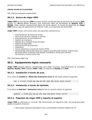 Joel Barrios Dueñas                                    Implementación de Servidores con GNU/Linux

cliente mismo es la prioridad.

URL: http://es.wikipedia.org/wiki/CRM

50.1.2. Acerca de vtiger CRM.

vtiger CRM es una solución CRM de fuente abierta, distribuido bajo los términos de la licencia MPL
versión 1.1 (Mozilla Public License). Está construido sobre las tecnologías de Apache, PHP y
MySQL, todas también equipamiento lógico de fuente abierta. El equipo de desarrollo de vtiger
CRM tiene su base de operaciones en Chennai, India, y es financiado por AdventNet.

vtiger CRM incluye, entre otras cosas, las siguientes características:

       •   Automatización de fuerza de ventas.
       •   Servicio de servicio y soporte a clientes.
       •   Automatización de mercadotecnia.
       •   Gestión de inventario.
       •   Soporte para múltiples bases de datos.
       •   Gestión de seguridad.
       •   Personalización de productos.
       •   Calendario.
       •   Correo electrónico a través de interfaz HTTP.
       •   Componentes adicionales (plug-ins): soporte para Microsoft Outlook, Soporte para
           Microsoft Office, Extensión para Mozilla Thunderbird, Portal para clientes,
           formularios y muchos otros más.

URL: http://www.vtiger.org/

50.2. Equipamiento lógico necesario.
vtiger CRM requiere algunos componentes para poder funcionar. Específicamente se necesitan
Apache, MySQL, PHP (módulos IMAP y GD) y el soporte de MySQL para PHP.

50.2.1. Instalación a través de yum.

Si se utiliza de CentOS 4 o White Box Enterprise Linux 4, solo basta utilizar lo siguiente:

        yum -y install httpd php php-gd php-imap php-mysql mysql-server

50.2.2. Instalación a través de Up2date.

Si se utiliza de Red Hat™ Enterprise Linux 4, solo se necesita utilizar lo siguiente:

        up2date -i httpd php php-gd php-imap php-mysql mysql-server

50.2.3. Paquetes de vtiger CRM y soporte al español.

vtiger CRM se distribuye en archivos TAR comprimidos con algoritmo Gzip. Se puede descargar
desde la siguiente dirección:

       • http://vtiger.org/index.php?option=com_content&task=view&id=30&Itemid=57



                                                 352
 