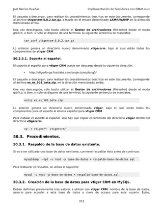 Joel Barrios Dueñas                                      Implementación de Servidores con GNU/Linux

El paquete a descargar, para realizar los procedimientos descritos en este documento, corresponde
al archivo vtigercrm-5.0.2.tar.gz, a través en el enlace denominado LAMP/WAMP en la dirección
mencionada arriba.

Una vez descargado, solo basta utilizar el Gestor de archivadores (file-roller) desde el modo
gráfico, o bien, si solo se dispone de una terminal, la siguiente sentencia de mandatos:

        tar zxvf vtigercrm-5.0.2.tar.gz

Lo anterior genera un directorio nuevo denominado vtigercrm, bajo el cual están todos los
componentes de vtiger CRM.

50.2.3.1. Soporte al español.

El soporte al español para vtiger CRM puede ser descargo desde la siguiente dirección:

        •   http://vtigerforge.fosslabs.com/projects/esplang5/

El paquete a descargar, para realizar los procedimientos descritos en este documento, corresponde
al archivo es_es_503_beta.zip, en la dirección mencionada arriba.

Una vez descargado, solo basta utilizar el Gestor de archivadores (file-roller) desde el modo
gráfico, o bien, si solo se dispone de una terminal, la siguiente sentencia de mandatos:

        unzip es_es_503_beta.zip

Lo anterior genera un directorio nuevo denominado vtiger, bajo el cual están todos los
componentes para el soporte al idioma español para vtiger CRM.

Para instalar el soporte al español, solo hay que copiar el contenido del directorio vtiger dentro del
directorio vtigercrm.

        cp -r vtiger/*      vtigercrm/


50.3. Procedimientos.

50.3.1. Respaldo de la base de datos existente.

Si va a ser utilizada una base de datos existente, conviene respaldar ésta antes de continuar.

        mysqldump --opt -u root -p base-de-datos > respaldo-base-de-datos.sql

Para restaurar el respaldo, se utiliza lo siguiente:

        mysql -u root -p base-de-datos < respaldo-base-de-datos.sql

50.3.2. Creación de la base de datos para vtiger CRM en MySQL.

Deben definirse previamente tres valores a utilizar con vtiger CRM: nombre de la base de datos,
usuario para acceder a esta base de datos y clave de acceso para este usuario. Éstos,


                                                   353
 