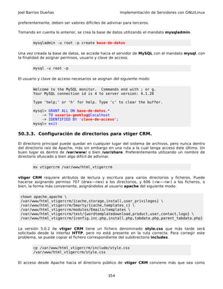 Joel Barrios Dueñas                                    Implementación de Servidores con GNU/Linux

preferentemente, deben ser valores difíciles de adivinar para terceros.

Tomando en cuenta lo anterior, se crea la base de datos utilizando el mandato mysqladmin.

        mysqladmin -u root -p create base-de-datos

Una vez creada la base de datos, se accede hacia el servidor de MySQL con el mandato mysql, con
la finalidad de asignar permisos, usuario y clave de acceso.

        mysql -u root -p

El usuario y clave de acceso necesarios se asignan del siguiente modo:

        Welcome to the MySQL monitor. Commands end with ; or g.
        Your MySQL connection id is 4 to server version: 4.1.20

        Type 'help;' or 'h' for help. Type 'c' to clear the buffer.

        mysql>   GRANT ALL ON base-de-datos.*
            ->   TO usuario-geeklog@localhost
            ->   IDENTIFIED BY 'clave-de-acceso';
        mysql>   exit

50.3.3. Configuración de directorios para vtiger CRM.

El directorio principal puede quedar en cualquier lugar del sistema de archivos, pero nunca dentro
del directorio raíz de Apache, más sin embargo en una ruta a la cual tenga acceso éste último. Un
buen lugar es dentro de /var/www/ o bien /usr/share. Preferentemente utilizando un nombre de
directorio ofuscado o bien algo difícil de adivinar.

        mv vtigercrm /var/www/html_vtigercrm

vtiger CRM requiere atributos de lectura y escritura para varios directorios y ficheros. Puede
hacerse asignando permiso 707 (drwx---rwx) a los directorios, y 606 (-rw----rw-) a los ficheros, o
bien, la forma más conveniente, asignándolos al usuario apache del siguiente modo:

 chown apache.apache 
 /var/www/html_vtigercrm/{cache,storage,install,user_privileges} 
 /var/www/html_vtigercrm/Smarty/{cache,templates_c} 
 /var/www/html_vtigercrm/modules/Emails/templates 
 /var/www/html_vtigercrm/test/{wordtemplatedownload,product,user,contact,logo} 
 /var/www/html_vtigercrm/{config.inc.php,install.php,tabdata.php,parent_tabdata.php}

La versión 5.0.2 de vtiger CRM tiene un fichero denominado style.css que más tarde será
solicitado desde la interfaz HTTP, pero no está presente en la ruta correcta. Para corregir este
problema, se puede copiar el fichero correspondiente del subdirectorio includes.

        cp /var/www/html_vtigercrm/include/style.css
        /var/www/html_vtigercrm/style.css

El acceso desde Apache hacia el directorio público de vtiger CRM conviene más que sea como


                                                354
 
