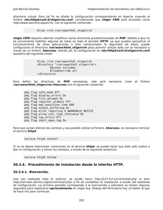 Joel Barrios Dueñas                                     Implementación de Servidores con GNU/Linux

directorio virtual. Para tal fin se añade la configuración correspondiente en Apache creando el
fichero /etc/httpd/conf.d/vtigercrm.conf, considerando que vtiger CRM será accedido como
http://www.dominio.algo/crm/, con el siguiente contenido:

                  Alias /crm /var/www/html_vtigercrm

vtiger CRM requiere además modificar varias directivas predeterminadas de PHP. Debido a que no
es conveniente habilitar algunas de estas en todo el servidor HTTP, ya que pueden perjudicar el
funcionamiento de otras aplicaciones o bien comprometer la seguridad de éstas, puede
configurarse el directorio /var/www/html_vtigercrm para permitir utilizar éste con lo necesario a
través de un fichero .htaccess. Siendo así, la configuración en /etc/httpd/conf.d/vtigercrm.conf
quedaría del siguiente modo:

                  Alias /crm /var/www/html_vtigercrm
                  <Directory "/var/www/html_vtigercrm">
                          Options Includes
                          AllowOverride all
                  </Directory>

Para definir las directivas de PHP necesarias, solo será                necesario   crear   el   fichero
/var/www/html_vtigercrm/.htaccess con el siguiente contenido:

        php_flag   safe_mode Off
        php_flag   display_errors On
        php_flag   file_uploads On
        php_flag   register_globals Off
        php_flag   max_execution_time 600
        php_flag   output_buffering On
        php_flag   error_reporting E_WARNING|E_NOTICE
        php_flag   allow_call_time_reference On
        php_flag   log_errors Off
        php_flag   short_open_tag On

Para que surtan efectos los cambios y sea posible utilizar el fichero .htaccess, es necesario reiniciar
el servicio httpd.

        service httpd restart

Si no se desea interrumpir conexiones en el servicio httpd, se puede hacer que éste solo vuelva a
leer la configuración y tomar los cambios, a través de la siguiente sentencia:

        service httpd reload

50.3.4. Procedimiento de instalación desde la interfaz HTTP.

50.3.4.1. Bienvenida.

Una vez realizado todo lo anterior, se acede hacia http://127.0.0.1/crm/install.php (o bien
http://servidor.domino.algo/crm/install.php) a fin de completar la instalación a través del asistente
de configuración. La primera pantalla corresponde a la bienvenida y solicitará se tomen algunos
segundos para registrarse opcionalmente en vtiger.org. Debajo del formulario hay un botón al que
se hace clic para continuar.


                                                 355
 