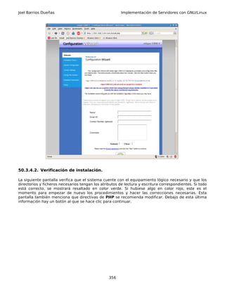 Joel Barrios Dueñas                                     Implementación de Servidores con GNU/Linux




50.3.4.2. Verificación de instalación.

La siguiente pantalla verifica que el sistema cuente con el equipamiento lógico necesario y que los
directorios y ficheros necesarios tengan los atributos de lectura y escritura correspondientes. Si todo
está correcto, se mostrará resaltado en color verde. Si hubiese algo en color rojo, este es el
momento para empezar de nuevo los procedimientos y hacer las correcciones necesarias. Esta
pantalla también menciona que directivas de PHP se recomienda modificar. Debajo de esta última
información hay un botón al que se hace clic para continuar.




                                                 356
 