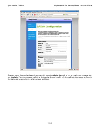 Joel Barrios Dueñas                                   Implementación de Servidores con GNU/Linux




Pueden especificarse la clave de acceso del usuario admin, la cual, si no se realiza otra operación,
será admin. También puede definirse la cuenta de correo electrónico del administrador, así como
los datos correspondientes a la moneda a utilizar.




                                                358
 