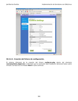 Joel Barrios Dueñas                               Implementación de Servidores con GNU/Linux




50.3.4.5. Creación del fichero de configuración.

El sistema informará de la creación del fichero config.inc.php dentro del directorio
/var/www/html_vtigercrm/ e informará que la conclusión dela instalación demorará hasta cuatro
minutos. Se hace clic en el botón Next>> para continuar.




                                            360
 