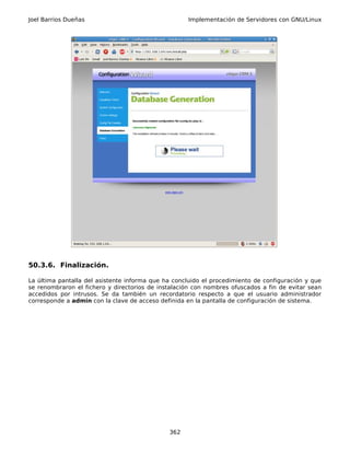 Joel Barrios Dueñas                                 Implementación de Servidores con GNU/Linux




50.3.6. Finalización.

La última pantalla del asistente informa que ha concluido el procedimiento de configuración y que
se renombraron el fichero y directorios de instalación con nombres ofuscados a fin de evitar sean
accedidos por intrusos. Se da también un recordatorio respecto a que el usuario administrador
corresponde a admin con la clave de acceso definida en la pantalla de configuración de sistema.




                                              362
 