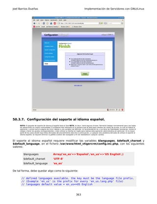 Joel Barrios Dueñas                                                                       Implementación de Servidores con GNU/Linux




50.3.7. Configuración del soporte al idioma español.
     NOTA: El paquete de soporte de idioma al español está en fase BETA, es decir, tiene algunos errores. Permitirá trabajar normalmente para casi todas
     las operaciones sin mayor contrariedad. El problema más relevante es la ventana que se abre para cambiar las claves de acceso, la cual no realiza la
     operación, y envía hacia la página de inicio, debido a una variable mal definida. La recomendación es, si se tiene las habilidades necesarias, revisar el
     código y hacer los ajustes correspondientes, o bien utilizar la interfaz en inglés para realizar esta operación administrativa en particular. En la mayor
     parte de los casos donde haya fallas derivadas del procedimiento descrito a continuación, y cualquier otro problema derivado de utilizar el soporte al
     idioma español, se requiere eliminar la galleta (cookie) del navegador a fin de reestablecer cualquier cambio.



El soporte al idioma español requiere modificar las variables $languages, $default_charset y
$default_language, en el fichero /var/www/html_vtigercrm/config.inc.php, con los siguientes
valores:

         $languages                             Array('es_es'=>'Español','en_us'=>'US English',)
         $default_charset                       'UTF-8'
         $default_language                      'es_es'

De tal forma, debe quedar algo como lo siguiente:

      // defined languages available. the key must be the language file prefix.
      // (Example 'en_us' is the prefix for every 'en_us.lang.php' file)
      // languages default value = en_us=>US English



                                                                              363
 