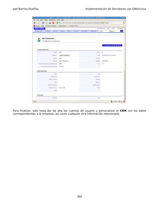 Joel Barrios Dueñas                                 Implementación de Servidores con GNU/Linux




Para finalizar, solo resta dar de alta las cuentas de usuario y personalizar el CRM con los datos
correspondientes a la empresa, así como cualquier otra información relacionada.




                                              366
 