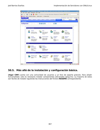 Joel Barrios Dueñas                                 Implementación de Servidores con GNU/Linux




50.5. Más allá de la instalación y configuración básica.
vtiger CRM cuenta con una comunidad de usuarios y un foro de soporte gratuito. Para añadir
funcionalidad, solo es necesario instalar componentes adicionales (plug-ins). La mayoría de estos
son fáciles de instalar siguiendo las instrucciones del fichero README correspondiente.




                                              367
 