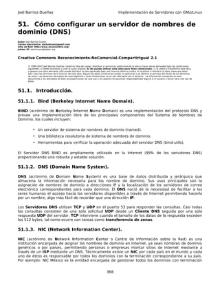 Joel Barrios Dueñas                                                                         Implementación de Servidores con GNU/Linux


51. Cómo configurar un servidor de nombres de
dominio (DNS)
Autor: Joel Barrios Dueña
Correo electrónico: darkshram@gmail.com
sitio de Red: http://www.alcancelibre.org/
Jabber ID: darkshram@jabber.org



Creative Commons Reconocimiento-NoComercial-CompartirIgual 2.1

        © 1999-2007 Joel Barrios Dueñas. Usted es libre de copiar, distribuir y comunicar públicamente la obra y hacer obras derivadas bajo las condiciones
        siguientes: a) Debe reconocer y citar al autor original. b) No puede utilizar esta obra para fines comerciales. c) Si altera o transforma esta obra,
        o genera una obra derivada, sólo puede distribuir la obra generada bajo una licencia idéntica a ésta. Al reutilizar o distribuir la obra, tiene que dejar
        bien claro los términos de la licencia de esta obra. Alguna de estas condiciones puede no aplicarse si se obtiene el permiso del titular de los derechos
        de autor. Los derechos derivados de usos legítimos u otras limitaciones no se ven afectados por lo anterior. La información contenida en este
        documento y los derivados de éste se proporcionan tal cual son y los autores no asumirán responsabilidad alguna si el usuario o lector hace mal uso de
        éstos.



51.1. Introducción.

51.1.1. Bind (Berkeley Internet Name Domain).

BIND (acrónimo de Berkeley Internet Name Domain) es una implementación del protocolo DNS y
provee una implementación libre de los principales componentes del Sistema de Nombres de
Dominio, los cuales incluyen:

            • Un servidor de sistema de nombres de dominio (named).
            • Una biblioteca resolutoria de sistema de nombres de dominio.
            • Herramientas para verificar la operación adecuada del servidor DNS (bind-utils).

El Servidor DNS BIND es ampliamente utilizado en la Internet (99% de los servidores DNS)
proporcionando una robusta y estable solución.

51.1.2. DNS (Domain Name System).

DNS (acrónimo de Domain Name System) es una base de datos distribuida y jerárquica que
almacena la información necesaria para los nombre de dominio. Sus usos principales son la
asignación de nombres de dominio a direcciones IP y la localización de los servidores de correo
electrónico correspondientes para cada dominio. El DNS nació de la necesidad de facilitar a los
seres humanos el acceso hacia los servidores disponibles a través de Internet permitiendo hacerlo
por un nombre, algo más fácil de recordar que una dirección IP.

Los Servidores DNS utilizan TCP y UDP en el puerto 53 para responder las consultas. Casi todas
las consultas consisten de una sola solicitud UDP desde un Cliente DNS seguida por una sola
respuesta UDP del servidor. TCP interviene cuando el tamaño de los datos de la respuesta exceden
los 512 bytes, tal como ocurre con tareas como transferencia de zonas.

51.1.3. NIC (Network Information Center).

NIC (acrónimo de Network Information Center o Centro de Información sobre la Red) es una
institución encargada de asignar los nombres de dominio en Internet, ya sean nombres de dominio
genéricos o por países, permitiendo personas o empresas montar sitios de Internet mediante a
través de un ISP mediante un DNS. Técnicamente existe un NIC por cada país en el mundo y cada
uno de éstos es responsable por todos los dominios con la terminación correspondiente a su país.
Por ejemplo: NIC México es la entidad encargada de gestionar todos los dominios con terminación


                                                                                 368
 