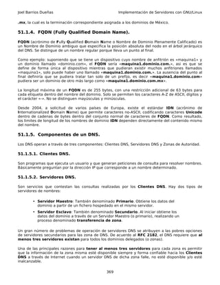 Joel Barrios Dueñas                                   Implementación de Servidores con GNU/Linux

.mx, la cual es la terminación correspondiente asignada a los dominios de México.

51.1.4. FQDN (Fully Qualified Domain Name).

FQDN (acrónimo de Fully Qualified Domain Name o Nombre de Dominio Plenamente Calificado) es
un Nombre de Dominio ambiguo que especifica la posición absoluta del nodo en el árbol jerárquico
del DNS. Se distingue de un nombre regular porque lleva un punto al final.

Como ejemplo: suponiendo que se tiene un dispositivo cuyo nombre de anfitrión es «maquina1» y
un dominio llamado «dominio.com», el FQDN sería «maquina1.dominio.com.», asi es que se
define de forma única al dispositivo mientras que pudieran existir muchos anfitriones llamados
«maquina1», solo puede haber uno llamado «maquina1.dominio.com.». La ausencia del punto al
final definiría que se pudiera tratar tan solo de un prefijo, es decir «maquina1.dominio.com»
pudiera ser un dominio de otro más largo como «maquina1.dominio.com.mx».

La longitud máxima de un FQDN es de 255 bytes, con una restricción adicional de 63 bytes para
cada etiqueta dentro del nombre del dominio. Solo se permiten los caracteres A-Z de ASCII, dígitos y
el carácter «-». No se distinguen mayúsculas y minúsculas.

Desde 2004, a solicitud de varios países de Europa, existe el estándar IDN (acrónimo de
Internationalized Domain Name) que permite caracteres no-ASCII, codificando caracteres Unicode
dentro de cadenas de bytes dentro del conjunto normal de caracteres de FQDN. Como resultado,
los limites de longitud de los nombres de dominio IDN dependen directamente del contenido mismo
del nombre.

51.1.5. Componentes de un DNS.

Los DNS operan a través de tres componentes: Clientes DNS, Servidores DNS y Zonas de Autoridad.

51.1.5.1. Clientes DNS.

Son programas que ejecuta un usuario y que generan peticiones de consulta para resolver nombres.
Básicamente preguntan por la dirección IP que corresponde a un nombre determinado.

51.1.5.2. Servidores DNS.

Son servicios que contestan las consultas realizadas por los Clientes DNS. Hay dos tipos de
servidores de nombres:

        • Servidor Maestro: También denominado Primario. Obtiene los datos del
          dominio a partir de un fichero hospedado en el mismo servidor.
        • Servidor Esclavo: También denominado Secundario. Al iniciar obtiene los
          datos del dominio a través de un Servidor Maestro (o primario), realizando un
          proceso denominado transferencia de zona.

Un gran número de problemas de operación de servidores DNS se atribuyen a las pobres opciones
de servidores secundarios para las zona de DNS. De acuerdo al RFC 2182, el DNS requiere que al
menos tres servidores existan para todos los dominios delegados (o zonas).

Una de las principales razones para tener al menos tres servidores para cada zona es permitir
que la información de la zona misma esté disponible siempre y forma confiable hacia los Clientes
DNS a través de Internet cuando un servidor DNS de dicha zona falle, no esté disponible y/o esté
inalcanzable.

                                                369
 
