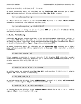 Joel Barrios Dueñas                                     Implementación de Servidores con GNU/Linux

para convertir nombres en direcciones IP y viceversa.

De modo predefinido realiza las búsquedas en las Servidores DNS definidos en el fichero
/etc/resolv.conf, pudiendo definirse opcionalmente el Servidor DNS a consultar.

        host www.alcancelibre.org

Lo anterior realiza una búsqueda en los Servidores DNS definidos en el fichero /etc/resolv.conf
del sistema, devolviendo como resultado una dirección IP.

        host www.alcancelibre.org 200.33.146.217

Lo anterior realiza una búsqueda en los Servidor DNS en la dirección IP 200.33.146.217,
devolviendo una dirección IP como resultado.

51.1.6.2. Mandato dig.

El mandato dig (domain information groper) es una herramienta flexible para realizar consultas en
Servidores DNS. Realiza búsquedas y muestra las respuestas que son regresadas por los
servidores que fueron consultados. Debido a su flexibilidad y claridad en la salida es que la mayoría
de los administradores utilizan dig para diagnosticar problemas de DNS.

De modo predefinido realiza las búsquedas en las Servidores DNS definidos en el fichero
/etc/resolv.conf, pudiendo definirse opcionalmente el Servidor DNS a consultar. La sintaxis
básica sería:

        dig @servidor nombre TIPO

Donde servidor corresponde al nombre o dirección IP del Servidor DNS a consultar, nombre
corresponde al nombre del registro del recurso que se está buscando y TIPO corresponde al tipo de
consulta requerido (ANY, A, MX, SOA, NS, etc.)

Ejemplo:

        dig @200.33.146.209 alcancelibre.org MX

Lo anterior realiza una búsqueda en el Servidor DNS en la dirección IP 200.33.146.209 para los
registros MX para el dominio alcancelibre.org.

        dig alcancelibre.org NS

Lo anterior realiza una búsqueda en los Servidores DNS definidos en el fichero /etc/resolv.conf
del sistema para los registros NS para el dominio alcancelibre.org.

        dig @200.33.146.217 alcancelibre.org NS

Lo anterior realiza una búsqueda en los Servidor DNS en la dirección IP 200.33.146.217 para los
registros NS para el dominio alcancelibre.org.




                                                372
 