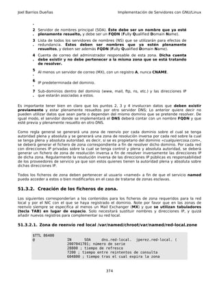Joel Barrios Dueñas                                   Implementación de Servidores con GNU/Linux


        .
        2 Servidor de nombres principal (SOA). Éste debe ser un nombre que ya esté
        . plenamente resuelto, y debe ser un FQDN (Fully Qualified Domain Name).
        3 Lista de todos los servidores de nombres (NS) que se utilizarán para efectos de
        . redundancia. Éstos deben ser nombres que ya estén plenamente
          resueltos, y deben ser además FQDN (Fully Qualified Domain Name).
        4 Cuenta de correo del administrador responsable de esta zona. Dicha cuenta
        . debe existir y no debe pertenecer a la misma zona que se está tratando
          de resolver.
        5
          Al menos un servidor de correo (MX), con un registro A, nunca CNAME.
        .
        6
          IP predeterminada del dominio.
        .
        7 Sub-dominios dentro del dominio (www, mail, ftp, ns, etc.) y las direcciones IP
        . que estarán asociadas a estos.

Es importante tener bien en claro que los puntos 2, 3 y 4 involucran datos que deben existir
previamente y estar plenamente resueltos por otro servidor DNS; Lo anterior quiere decir no
pueden utilizar datos que sean parte o dependan del mismo dominio que se pretende resolver. De
igual modo, el servidor donde se implementará el DNS deberá contar con un nombre FQDN y que
esté previa y plenamente resuelto en otro DNS.

Como regla general se generará una zona de reenvío por cada dominio sobre el cual se tenga
autoridad plena y absoluta y se generará una zona de resolución inversa por cada red sobre la cual
se tenga plena y absoluta autoridad. es decir, si se es propietario del dominio «cualquiercosa.com»,
se deberá generar el fichero de zona correspondiente a fin de resolver dicho dominio. Por cada red
con direcciones IP privadas sobre la cual se tenga control y plena y absoluta autoridad, se deberá
generar un fichero de zona de resolución inversa a fin de resolver inversamente las direcciones IP
de dicha zona. Regularmente la resolución inversa de las direcciones IP públicas es responsabilidad
de los proveedores de servicio ya que son estos quienes tienen la autoridad plena y absoluta sobre
dichas direcciones IP.

Todos los ficheros de zona deben pertenecer al usuario «named» a fin de que el servicio named
pueda acceder a estos o bien modificarlos en el caso de tratarse de zonas esclavas.

51.3.2. Creación de los ficheros de zona.

Los siguientes corresponderían a los contenidos para los ficheros de zona requeridos para la red
local y por el NIC con el que se haya registrado el dominio. Note por favor que en las zonas de
reenvío siempre se especifica al menos un Mail Exchanger (MX) y que se utilizan tabuladores
(tecla TAB) en lugar de espacio. Solo necesitará sustituir nombres y direcciones IP, y quizá
añadir nuevos registros para complementar su red local.

51.3.2.1. Zona de reenvío red local /var/named/chroot/var/named/red-local.zone

        $TTL 86400
        @                 IN      SOA     dns.red-local. jperez.red-local. (
                          2007041701; número de serie
                          28800 ; tiempo de refresco
                          7200 ; tiempo entre reintentos de consulta
                          604800 ; tiempo tras el cual expira la zona



                                                374
 