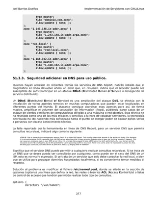 Joel Barrios Dueñas                                                                         Implementación de Servidores con GNU/Linux


                          type master;
                          file "dominio.com.zone";
                          allow-update { none; };
         };
         zone "1.243.148.in-addr.arpa" {
                 type master;
                 file "1.243.148.in-addr.arpa.zone";
                 allow-update { none; };
         };
         zone "red-local" {
                 type master;
                 file "red-local.zone";
                 allow-update { none; };
         };
         zone "1.168.192.in-addr.arpa" {
                 type master;
                 file "1.168.192.in-addr.arpa.zone";
                 allow-update { none; };
         };

51.3.3. Seguridad adicional en DNS para uso público.

Quienes hayan utilizado en recientes fechas los servicios de DNS Report, habrán notado que el
diagnóstico en línea devuelve ahora un error que, en resumen, indica que el servidor puede ser
susceptible de sufrir/participar en un ataque DDoS (Distributed Denail of Service o denegación de
servicio distribuido).

Un DDoS (Distributed Denial of Service) es una ampliación del ataque DoS, se efectúa con la
instalación de varios agentes remotos en muchas computadoras que pueden estar localizadas en
diferentes puntos del mundo. El atacante consigue coordinar esos agentes para así, de forma
masiva, amplificar el volumen del saturación de información (flood), pudiendo darse casos de un
ataque de cientos o millares de computadoras dirigido a una máquina o red objetivo. Esta técnica se
ha revelado como una de las más eficaces y sencillas a la hora de colapsar servidores, la tecnología
distribuida ha ido haciendo más sofisticada hasta el punto de otorgar poder de causar daños serios
a personas con escaso conocimiento técnico.

La falla reportada por la herramienta en línea de DNS Report, para un servidor DNS que permite
consultas recursivas, indicará algo como lo siguiente:

     «ERROR: One or more of your nameservers reports that it is an open DNS server. This usually means that anyone in the world can query it for domains
     it is not authoritative for (it is possible that the DNS server advertises that it does recursive lookups when it does not, but that shouldn't happen). This
     can cause an excessive load on your DNS server. Alos, it is strongly discouraged to have a DNS server be both authoritative for your domain and be
     recursive (even if it is not open), due to the potential for cache poisoning (with no recursion, there is no cache, and it is impossible to poison it). Alos,
     the bad guys could use your DNS server as part of an attack, by forging their IP address»



Significa que el servidor DNS puede permitir a cualquiera realizar consultas recursivas. Si se trata de
un DNS que se desea pueda ser consultado por cualquiera, como puede ser el caso del DNS de un
ISP, esto es normal y esperado. Si se trata de un servidor que solo debe consultar la red local, o bien
que se utiliza para propagar dominios hospedados localmente, si es conveniente tomar medidas al
respecto.

Solución al problema es modificar el fichero /etc/named.conf, donde se añade en la sección de
opciones (options) una línea que defina la red, las redes o bien los ACL (Access Control List o listas
de control de acceso) que tendrán permitido realizar todo tipo de consultas.

options {
        directory "/var/named";


                                                                                377
 