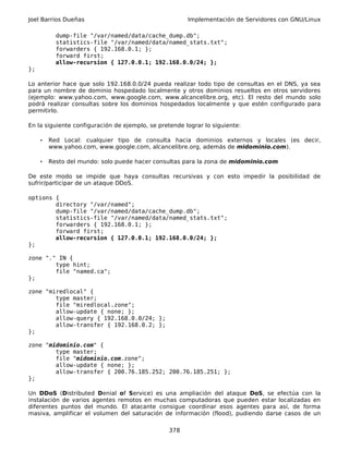 Joel Barrios Dueñas                                    Implementación de Servidores con GNU/Linux

           dump-file "/var/named/data/cache_dump.db";
           statistics-file "/var/named/data/named_stats.txt";
           forwarders { 192.168.0.1; };
           forward first;
           allow-recursion { 127.0.0.1; 192.168.0.0/24; };
};

Lo anterior hace que solo 192.168.0.0/24 pueda realizar todo tipo de consultas en el DNS, ya sea
para un nombre de dominio hospedado localmente y otros dominios resueltos en otros servidores
(ejemplo: www.yahoo.com, www.google.com, www.alcancelibre.org, etc). El resto del mundo solo
podrá realizar consultas sobre los dominios hospedados localmente y que estén configurado para
permitirlo.

En la siguiente configuración de ejemplo, se pretende lograr lo siguiente:

     •   Red Local: cualquier tipo de consulta hacia dominios externos y locales (es decir,
         www.yahoo.com, www.google.com, alcancelibre.org, además de midominio.com).

     •   Resto del mundo: solo puede hacer consultas para la zona de midominio.com

De este modo se impide que haya consultas recursivas y con esto impedir la posibilidad de
sufrir/participar de un ataque DDoS.

options {
        directory "/var/named";
        dump-file "/var/named/data/cache_dump.db";
        statistics-file "/var/named/data/named_stats.txt";
        forwarders { 192.168.0.1; };
        forward first;
        allow-recursion { 127.0.0.1; 192.168.0.0/24; };
};

zone "." IN {
        type hint;
        file "named.ca";
};

zone "miredlocal" {
        type master;
        file "miredlocal.zone";
        allow-update { none; };
        allow-query { 192.168.0.0/24; };
        allow-transfer { 192.168.0.2; };
};

zone "midominio.com" {
        type master;
        file "midominio.com.zone";
        allow-update { none; };
        allow-transfer { 200.76.185.252; 200.76.185.251; };
};

Un DDoS (Distributed Denial of Service) es una ampliación del ataque DoS, se efectúa con la
instalación de varios agentes remotos en muchas computadoras que pueden estar localizadas en
diferentes puntos del mundo. El atacante consigue coordinar esos agentes para así, de forma
masiva, amplificar el volumen del saturación de información (flood), pudiendo darse casos de un

                                                 378
 
