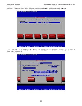 Joel Barrios Dueñas                                 Implementación de Servidores con GNU/Linux

Proceda a crea una nueva partición seleccionado «Nuevo» y pulsando la tecla ENTER.




Asigne 100 MB a la partición /boot y defina ésta como partición primaria, siempre que la tabla de
particiones lo permita.




                                               37
 