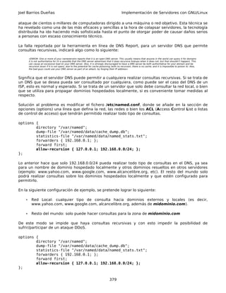Joel Barrios Dueñas                                                                            Implementación de Servidores con GNU/Linux

ataque de cientos o millares de computadoras dirigido a una máquina o red objetivo. Esta técnica se
ha revelado como una de las más eficaces y sencillas a la hora de colapsar servidores, la tecnología
distribuida ha ido haciendo más sofisticada hasta el punto de otorgar poder de causar daños serios
a personas con escaso conocimiento técnico.

La falla reportada por la herramienta en línea de DNS Report, para un servidor DNS que permite
consultas recursivas, indicará algo como lo siguiente:

        «ERROR: One or more of your nameservers reports that it is an open DNS server. This usually means that anyone in the world can query it for domains
        it is not authoritative for (it is possible that the DNS server advertises that it does recursive lookups when it does not, but that shouldn't happen). This
        can cause an excessive load on your DNS server. Alos, it is strongly discouraged to have a DNS server be both authoritative for your domain and be
        recursive (even if it is not open), due to the potential for cache poisoning (with no recursion, there is no cache, and it is impossible to poison it). Alos,
        the bad guys could use your DNS server as part of an attack, by forging their IP address»



Significa que el servidor DNS puede permitir a cualquiera realizar consultas recursivas. Si se trata de
un DNS que se desea pueda ser consultado por cualquiera, como puede ser el caso del DNS de un
ISP, esto es normal y esperado. Si se trata de un servidor que solo debe consultar la red local, o bien
que se utiliza para propagar dominios hospedados localmente, si es conveniente tomar medidas al
respecto.

Solución al problema es modificar el fichero /etc/named.conf, donde se añade en la sección de
opciones (options) una línea que defina la red, las redes o bien los ACL (Access Control List o listas
de control de acceso) que tendrán permitido realizar todo tipo de consultas.

options {
        directory "/var/named";
        dump-file "/var/named/data/cache_dump.db";
        statistics-file "/var/named/data/named_stats.txt";
        forwarders { 192.168.0.1; };
        forward first;
        allow-recursion { 127.0.0.1; 192.168.0.0/24; };
};

Lo anterior hace que solo 192.168.0.0/24 pueda realizar todo tipo de consultas en el DNS, ya sea
para un nombre de dominio hospedado localmente y otros dominios resueltos en otros servidores
(ejemplo: www.yahoo.com, www.google.com, www.alcancelibre.org, etc). El resto del mundo solo
podrá realizar consultas sobre los dominios hospedados localmente y que estén configurado para
permitirlo.

En la siguiente configuración de ejemplo, se pretende lograr lo siguiente:

    •     Red Local: cualquier tipo de consulta hacia dominios externos y locales (es decir,
          www.yahoo.com, www.google.com, alcancelibre.org, además de midominio.com).

    •     Resto del mundo: solo puede hacer consultas para la zona de midominio.com

De este modo se impide que haya consultas recursivas y con esto impedir la posibilidad de
sufrir/participar de un ataque DDoS.

options {
        directory "/var/named";
        dump-file "/var/named/data/cache_dump.db";
        statistics-file "/var/named/data/named_stats.txt";
        forwarders { 192.168.0.1; };
        forward first;
        allow-recursion { 127.0.0.1; 192.168.0.0/24; };
};


                                                                                   379
 