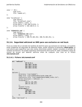 Joel Barrios Dueñas                                   Implementación de Servidores con GNU/Linux



zone "." IN {
        type hint;
        file "named.ca";
};

zone "miredlocal" {
        type master;
        file "miredlocal.zone";
        allow-update { none; };
        allow-query { 192.168.0.0/24; };
        allow-transfer { 192.168.0.2; };
};

zone "midominio.com" {
        type master;
        file "midominio.com.zone";
        allow-update { none; };
        allow-transfer { 200.76.185.252; 200.76.185.251; };
};

51.3.4. Seguridad adicional en DNS para uso exclusivo en red local.

Si se va a tratar de un servidor de nombres de dominio para uso exclusivo en red local, y se quieren
evitar problemas de seguridad de diferente índole, puede utilizarse el parámetro allow-query, el
cual servirá para especificar que solo ciertas direcciones podrán realizar consultas al servidor de
nombres de dominio. Se pueden especificar directamente direcciones IP, redes completas o listas de
control de acceso que deberán definirse antes de cualquier otra cosa en el fichero
/etc/named.conf.

51.3.4.1. Fichero /etc/named.conf

        acl "redlocal" {
                        127.0.0.1;
                        192.168.1.0/24;
                        192.168.2.0/24;
                        192.168.3.0/24;
        };

        options {
                directory "/var/named/";
                dump-file "/var/named/data/cache_dump.db";
                statistics-file "/var/named/data/named_stats.txt";
                allow-recursion { redlocal; };
                forwarders {
                        200.33.146.209;
                        200.33.146.217;
                };
                forward first;
                allow-query {
                        redlocal;
                        192.168.1.15;
                        192.168.1.16;
                };
        };
        zone "red-local" {


                                                380
 
