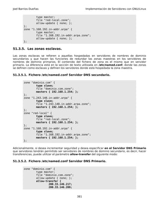 Joel Barrios Dueñas                                 Implementación de Servidores con GNU/Linux


                 type master;
                 file "red-local.zone";
                 allow-update { none; };
        };
        zone "1.168.192.in-addr.arpa" {
                type master;
                file "1.168.192.in-addr.arpa.zone";
                allow-update { none; };
        };

51.3.5. Las zonas esclavas.

Las zonas esclavas se refieren a aquellas hospedadas en servidores de nombres de dominio
secundarios y que hacen las funciones de redundar las zonas maestras en los servidores de
nombres de dominio primarios. El contenido del fichero de zona es el mismo que en servidor
primario. La diferencia está en la sección de texto utilizada en /etc/named.conf, donde las zonas
se definen como esclavas y definen los servidores donde está hospedada la zona maestra.

51.3.5.1. Fichero /etc/named.conf Servidor DNS secundario.

        zone "dominio.com" {
                type slave;
                file "dominio.com.zone";
                masters { 192.168.1.254; };
        };
        zone "1.243.148.in-addr.arpa" {
                type slave;
                file "1.243.148.in-addr.arpa.zone";
                masters { 192.168.1.254; };
        };
        zone "red-local" {
                type slave;
                file "red-local.zone";
                masters { 192.168.1.254; };
        };
        zone "1.168.192.in-addr.arpa" {
                type slave;
                file "1.168.192.in-addr.arpa.zone";
                masters { 192.168.1.254; };
        };

Adicionalmente, si desea incrementar seguridad y desea especificar en el Servidor DNS Primario
que servidores tendrán permitido ser servidores de nombres de dominio secundario, es decir, hacer
transferencias, puede utilizar el parámetro allow-transfer del siguiente modo:

51.3.5.2. Fichero /etc/named.conf Servidor DNS Primario.

        zone "dominio.com" {
                type master;
                file "dominio.com.zone";
                allow-update { none; };
                allow-transfer {
                        200.33.146.217;
                        200.33.146.209;


                                              381
 
