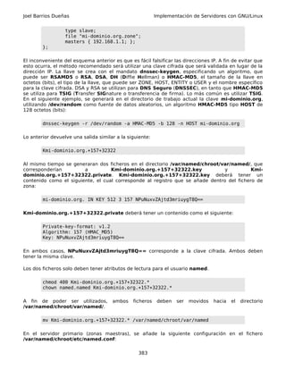 Joel Barrios Dueñas                                       Implementación de Servidores con GNU/Linux


                  type slave;
                  file "mi-dominio.org.zone";
                  masters { 192.168.1.1; };
        };

El inconveniente del esquema anterior es que es fácil falsificar las direcciones IP. A fin de evitar que
esto ocurra, el método recomendado será utilizar una clave cifrada que será validada en lugar de la
dirección IP. La llave se crea con el mandato dnssec-keygen, especificando un algoritmo, que
puede ser RSAMD5 o RSA, DSA, DH (Diffie Hellman) o HMAC-MD5, el tamaño de la llave en
octetos (bits), el tipo de la llave, que puede ser ZONE, HOST, ENTITY o USER y el nombre específico
para la clave cifrada. DSA y RSA se utilizan para DNS Seguro (DNSSEC), en tanto que HMAC-MD5
se utiliza para TSIG (Transfer SIGnature o transferencia de firma). Lo más común es utilizar TSIG.
En el siguiente ejemplo, se generará en el directorio de trabajo actual la clave mi-dominio.org,
utilizando /dev/random como fuente de datos aleatorios, un algoritmo HMAC-MD5 tipo HOST de
128 octetos (bits):

        dnssec-keygen -r /dev/random -a HMAC-MD5 -b 128 -n HOST mi-dominio.org

Lo anterior devuelve una salida similar a la siguiente:

        Kmi-dominio.org.+157+32322

Al mismo tiempo se generaran dos ficheros en el directorio /var/named/chroot/var/named/, que
corresponderían         a          Kmi-dominio.org.+157+32322.key               y          Kmi-
dominio.org.+157+32322.private. Kmi-dominio.org.+157+32322.key deberá tener un
contenido como el siguiente, el cual corresponde al registro que se añade dentro del fichero de
zona:

        mi-dominio.org. IN KEY 512 3 157 NPuNuxvZAjtd3mriuygT8Q==

Kmi-dominio.org.+157+32322.private deberá tener un contenido como el siguiente:

        Private-key-format: v1.2
        Algorithm: 157 (HMAC_MD5)
        Key: NPuNuxvZAjtd3mriuygT8Q==

En ambos casos, NPuNuxvZAjtd3mriuygT8Q== corresponde a la clave cifrada. Ambos deben
tener la misma clave.

Los dos ficheros solo deben tener atributos de lectura para el usuario named.

        chmod 400 Kmi-dominio.org.+157+32322.*
        chown named.named Kmi-dominio.org.+157+32322.*

A fin de poder ser utilizados,        ambos    ficheros    deben   ser   movidos   hacia   el   directorio
/var/named/chroot/var/named/.

        mv Kmi-dominio.org.+157+32322.* /var/named/chroot/var/named

En el servidor primario (zonas maestras), se añade la siguiente configuración en el fichero
/var/named/chroot/etc/named.conf:

                                                  383
 