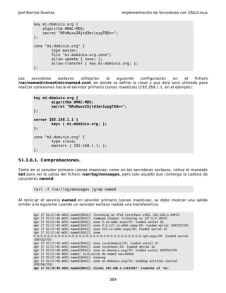 Joel Barrios Dueñas                                       Implementación de Servidores con GNU/Linux


        key mi-dominio.org {
            algorithm HMAC-MD5;
            secret "NPuNuxvZAjtd3mriuygT8Q==";
        };

        zone "mi-dominio.org" {
                type master;
                file "mi-dominio.org.zone";
                allow-update { none; };
                allow-transfer { key mi-dominio.org; };
        };

Los    servidores    esclavos     utilizarían   la   siguiente   configuración    en    el    fichero
/var/named/chroot/etc/named.conf, en donde se define la clave y que ésta será utilizada para
realizar conexiones hacia el servidor primario (zonas maestras) (192.168.1.1, en el ejemplo):

        key mi-dominio.org {
                algorithm HMAC-MD5;
                secret "NPuNuxvZAjtd3mriuygT8Q==";
        };

        server 192.168.1.1 {
                keys { mi-dominio.org; };
        };

        zone "mi-dominio.org" {
                type slave;
                masters { 192.168.1.1; };
        };

51.3.6.1. Comprobaciones.

Tanto en el servidor primario (zonas maestras) como en los servidores esclavos, utilice el mandato
tail para ver la salida del fichero /var/log/messages, pero solo aquello que contenga la cadena de
caracteres named:

        tail -f /var/log/messages |grep named

Al reiniciar el servicio named en servidor primario (zonas maestras), se debe mostrar una salida
similar a la siguiente cuando un servidor esclavo realiza una transferencia:

        Apr 17 01:57:40 m001 named[6042]: listening on IPv4 interface eth0, 192.168.1.64#53
        Apr 17 01:57:40 m001 named[6042]: command channel listening on 127.0.0.1#953
        Apr 17 01:57:40 m001 named[6042]: zone 0.in-addr.arpa/IN: loaded serial 42
        Apr 17 01:57:40 m001 named[6042]: zone 0.0.127.in-addr.arpa/IN: loaded serial 1997022700
        Apr 17 01:57:40 m001 named[6042]: zone 255.in-addr.arpa/IN: loaded serial 42
        Apr 17 01:57:40 m001 named[6042]: zone
        0.0.0.0.0.0.0.0.0.0.0.0.0.0.0.0.0.0.0.0.0.0.0.0.0.0.0.0.0.0.0.ip6.arpa/IN: loaded serial
        1997022700
        Apr 17 01:57:40 m001 named[6042]: zone localdomain/IN: loaded serial 42
        Apr 17 01:57:40 m001 named[6042]: zone localhost/IN: loaded serial 42
        Apr 17 01:57:40 m001 named[6042]: zone mi-dominio.org/IN: loaded serial 2007041701
        Apr 17 01:57:40 m001 named: Iniciación de named succeeded
        Apr 17 01:57:40 m001 named[6042]: running
        Apr 17 01:57:40 m001 named[6042]: zone mi-dominio.org/IN: sending notifies (serial
        2007041701)
        Apr 17 01:59:49 m001 named[6042]: client 192.168.1.11#32817: transfer of 'mi-


                                                   384
 