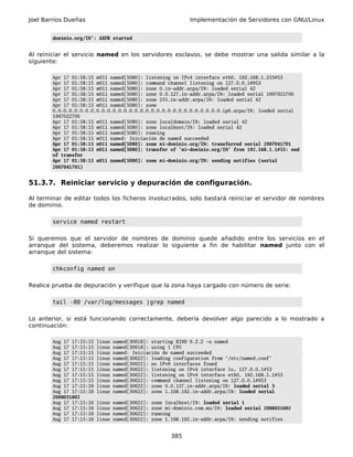 Joel Barrios Dueñas                                             Implementación de Servidores con GNU/Linux


        dominio.org/IN': AXFR started


Al reiniciar el servicio named en los servidores esclavos, se debe mostrar una salida similar a la
siguiente:

        Apr 17 01:58:15 m011 named[5080]: listening on IPv4 interface eth0, 192.168.1.253#53
        Apr 17 01:58:15 m011 named[5080]: command channel listening on 127.0.0.1#953
        Apr 17 01:58:15 m011 named[5080]: zone 0.in-addr.arpa/IN: loaded serial 42
        Apr 17 01:58:15 m011 named[5080]: zone 0.0.127.in-addr.arpa/IN: loaded serial 1997022700
        Apr 17 01:58:15 m011 named[5080]: zone 255.in-addr.arpa/IN: loaded serial 42
        Apr 17 01:58:15 m011 named[5080]: zone
        0.0.0.0.0.0.0.0.0.0.0.0.0.0.0.0.0.0.0.0.0.0.0.0.0.0.0.0.0.0.0.ip6.arpa/IN: loaded serial
        1997022700
        Apr 17 01:58:15 m011 named[5080]: zone localdomain/IN: loaded serial 42
        Apr 17 01:58:15 m011 named[5080]: zone localhost/IN: loaded serial 42
        Apr 17 01:58:15 m011 named[5080]: running
        Apr 17 01:58:15 m011 named: Iniciación de named succeeded
        Apr 17 01:58:15 m011 named[5080]: zone mi-dominio.org/IN: transferred serial 2007041701
        Apr 17 01:58:15 m011 named[5080]: transfer of 'mi-dominio.org/IN' from 192.168.1.1#53: end
        of transfer
        Apr 17 01:58:15 m011 named[5080]: zone mi-dominio.org/IN: sending notifies (serial
        2007041701)


51.3.7. Reiniciar servicio y depuración de configuración.

Al terminar de editar todos los ficheros involucrados, solo bastará reiniciar el servidor de nombres
de dominio.

        service named restart

Si queremos que el servidor de nombres de dominio quede añadido entre los servicios en el
arranque del sistema, deberemos realizar lo siguiente a fin de habilitar named junto con el
arranque del sistema:

        chkconfig named on

Realice prueba de depuración y verifique que la zona haya cargado con número de serie:

        tail -80 /var/log/messages |grep named

Lo anterior, si está funcionando correctamente, debería devolver algo parecido a lo mostrado a
continuación:

        Aug 17 17:15:15   linux   named[30618]: starting BIND 9.2.2 -u named
        Aug 17 17:15:15   linux   named[30618]: using 1 CPU
        Aug 17 17:15:15   linux   named: Iniciación de named succeeded
        Aug 17 17:15:15   linux   named[30622]: loading configuration from '/etc/named.conf'
        Aug 17 17:15:15   linux   named[30622]: no IPv6 interfaces found
        Aug 17 17:15:15   linux   named[30622]: listening on IPv4 interface lo, 127.0.0.1#53
        Aug 17 17:15:15   linux   named[30622]: listening on IPv4 interface eth0, 192.168.1.1#53
        Aug 17 17:15:15   linux   named[30622]: command channel listening on 127.0.0.1#953
        Aug 17 17:15:16   linux   named[30622]: zone 0.0.127.in-addr.arpa/IN: loaded serial 3
        Aug 17 17:15:16   linux   named[30622]: zone 1.168.192.in-addr.arpa/IN: loaded serial
        2006031602
        Aug 17 17:15:16   linux   named[30622]:   zone localhost/IN: loaded serial 1
        Aug 17 17:15:16   linux   named[30622]:   zone mi-dominio.com.mx/IN: loaded serial 2006031602
        Aug 17 17:15:16   linux   named[30622]:   running
        Aug 17 17:15:16   linux   named[30622]:   zone 1.168.192.in-addr.arpa/IN: sending notifies


                                                         385
 