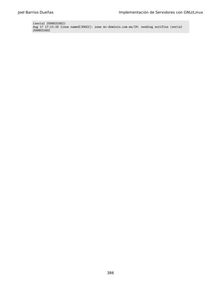 Joel Barrios Dueñas                                       Implementación de Servidores con GNU/Linux

        (serial 2006031602)
        Aug 17 17:15:16 linux named[30622]: zone mi-dominio.com.mx/IN: sending notifies (serial
        2006031602




                                                   386
 