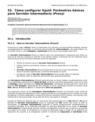 Joel Barrios Dueñas                                                                         Implementación de Servidores con GNU/Linux


52. Cómo configurar Squid: Parámetros básicos
para Servidor Intermediario (Proxy)
Autor: Joel Barrios Dueñas
Correo electrónico: darkshram@gmail.com
sitio de Red: http://www.alcancelibre.org/
Jabber ID: darkshram@jabber.org



Creative Commons Reconocimiento-NoComercial-CompartirIgual 2.1

        © 1999-2007 Joel Barrios Dueñas. Usted es libre de copiar, distribuir y comunicar públicamente la obra y hacer obras derivadas bajo las condiciones
        siguientes: a) Debe reconocer y citar al autor original. b) No puede utilizar esta obra para fines comerciales. c) Si altera o transforma esta obra,
        o genera una obra derivada, sólo puede distribuir la obra generada bajo una licencia idéntica a ésta. Al reutilizar o distribuir la obra, tiene que dejar
        bien claro los términos de la licencia de esta obra. Alguna de estas condiciones puede no aplicarse si se obtiene el permiso del titular de los derechos
        de autor. Los derechos derivados de usos legítimos u otras limitaciones no se ven afectados por lo anterior. La información contenida en este
        documento y los derivados de éste se proporcionan tal cual son y los autores no asumirán responsabilidad alguna si el usuario o lector hace mal uso de
        éstos.



52.1. Introducción

52.1.1. ¿Qué es Servidor Intermediario (Proxy)?

El término en ingles «Proxy» tiene un significado muy general y al mismo tiempo ambiguo, aunque
invariablemente se considera un sinónimo del concepto de «Intermediario». Se suele traducir, en
el sentido estricto, como delegado o apoderado (el que tiene el que poder sobre otro).

Un Servidor Intermediario (Proxy) se define como una computadora o dispositivo que ofrece un
servicio de red que consiste en permitir a los clientes realizar conexiones de red indirectas hacia
otros servicios de red. Durante el proceso ocurre lo siguiente:

            •    Cliente se conecta hacia un Servidor Intermediario (Proxy).
            •    Cliente solicita una conexión, fichero u otro recurso disponible en un servidor
                 distinto.
            •    Servidor Intermediario (Proxy) proporciona el recurso ya sea conectándose
                 hacia el servidor especificado o sirviendo éste desde un caché.
            •    En algunos casos el Servidor Intermediario (Proxy) puede alterar la solicitud
                 del cliente o bien la respuesta del servidor para diversos propósitos.

Los Servidores Intermediarios (Proxies) generalmente se hacen trabajar simultáneamente como
muro cortafuegos operando en el Nivel de Red, actuando como filtro de paquetes, como en el caso
de iptables, o bien operando en el Nivel de Aplicación, controlando diversos servicios, como es el
caso de TCP Wrapper. Dependiendo del contexto, el muro cortafuegos también se conoce como
BPD o Border Protection Device o simplemente filtro de paquetes.

Una aplicación común de los Servidores Intermediarios (Proxies) es funcionar como caché de
contenido de Red (principalmente HTTP), proporcionando en la proximidad de los clientes un caché
de páginas y ficheros disponibles a través de la Red en servidores HTTP remotos, permitiendo a los
clientes de la red local acceder hacia éstos de forma más rápida y confiable.

Cuando se recibe una petición para un recurso de Red especificado en un URL (Uniform Resource
Locator) el Servidor Intermediario busca el resultado del URL dentro del caché. Si éste es
encontrado, el Servidor Intermediario responde al cliente proporcionado inmediatamente el
contenido solicitado. Si el contenido solicitado no estuviera disponible en el caché, el Servidor
Intermediario lo traerá desde servidor remoto, entregándolo al cliente que lo solicitó y guardando
una copia en el caché. El contenido en el caché es eliminado luego a través de un algoritmo de
expiración de acuerdo a la antigüedad, tamaño e historial de respuestas a solicitudes (hits)

                                                                                 387
 