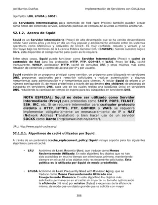 Joel Barrios Dueñas                                     Implementación de Servidores con GNU/Linux

(ejemplos: LRU, LFUDA y GDSF).

Los Servidores Intermediarios para contenido de Red (Web Proxies) también pueden actuar
como filtros del contenido servido, aplicando políticas de censura de acuerdo a criterios arbitrarios.

52.1.2. Acerca de Squid

Squid es un Servidor Intermediario (Proxy) de alto desempeño que se ha venido desarrollando
desde hace varios años y es hoy en día un muy popular y ampliamente utilizado entre los sistemas
operativos como GNU/Linux y derivados de Unix®. Es muy confiable, robusto y versátil y se
distribuye bajo los términos de la Licencia Pública General GNU (GNU/GPL). Siendo sustento lógico
libre, está disponible el código fuente para quien así lo requiera.

Entre otras cosas, Squid puede funcionar como Servidor Intermediario (Proxy) y caché de
contenido de Red para los protocolos HTTP, FTP, GOPHER y WAIS, Proxy de SSL, caché
transparente, WWCP, aceleración HTTP, caché de consultas DNS y otras muchas más como
filtración de contenido y control de acceso por IP y por usuario.

Squid consiste de un programa principal como servidor, un programa para búsqueda en servidores
DNS, programas opcionales para reescribir solicitudes y realizar autenticación y algunas
herramientas para administración y y herramientas para clientes. Al iniciar Squid da origen a un
número configurable (5, de modo predefinido a través del parámetro dns_children) de procesos de
búsqueda en servidores DNS, cada uno de los cuales realiza una búsqueda única en servidores
DNS, reduciendo la cantidad de tiempo de espera para las búsquedas en servidores DNS.

        NOTA ESPECIAL: Squid no debe ser utilizado como Servidor
        Intermediario (Proxy) para protocolos como SMTP, POP3, TELNET,
        SSH, IRC, etc. Si se requiere intermediar para cualquier protocolo
        distinto a HTTP, HTTPS, FTP, GOPHER y WAIS se requerirá
        implementar obligatoriamente un enmascaramiento de IP o NAT
        (Network Address Translation) o bien hacer uso de un servidor
        SOCKS como Dante (http://www.inet.no/dante/).

URL: http://www.squid-cache.org/

52.1.2.1. Algoritmos de caché utilizados por Squid.

A través de un parámetro (cache_replacement_policy) Squid incluye soporte para los siguientes
algoritmos para el caché:

        •   LRU       Acrónimo de Least Recently Used, que traduce como Menos
                      Recientemente Utilizado. En este algoritmo los objetos que no han
                      sido accedidos en mucho tiempo son eliminados primero, manteniendo
                      siempre en el caché a los objetos más recientemente solicitados. Ésta
                      política es la utilizada por Squid de modo predefinido.


        •   LFUDA Acrónimo de Least Frequently Used with Dynamic Aging, que se
                  traduce como Menos Frecuentemente Utilizado con
                  Envejecimiento Dinámico. En este algoritmo los objetos más
                  solicitados permanecen en el caché sin importar su tamaño optimizando
                  la eficiencia (hit rate) por octetos (Bytes) a expensas de la eficiencia
                  misma, de modo que un objeto grande que se solicite con mayor


                                                 388
 