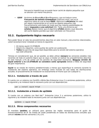 Joel Barrios Dueñas                                      Implementación de Servidores con GNU/Linux


                      frecuencia impedirá que se pueda hacer caché de objetos pequeños que
                      se soliciten con menor frecuencia.


       •   GDSF       Acrónimo de GreedyDual Size Frequency, que se traduce como
                      Frecuencia de tamaño GreedyDual (codicioso dual), que es el
                      algoritmo sobre el cual se basa GDSF. Optimiza la eficiencia (hit rate)
                      por objeto manteniendo en el caché los objetos pequeños más
                      frecuentemente solicitados de modo que hay mejores posibilidades de
                      lograr respuesta a una solicitud (hit). Tiene una eficiencia por
                      octetos (Bytes) menor que el algoritmo LFUDA debido a que descarta
                      del caché objetos grandes que sean solicitado con frecuencia.

52.2. Equipamiento lógico necesario
Para poder llevar al cabo los procedimientos descritos en este manual y documentos relacionados,
usted necesitará tener instalado al menos lo siguiente:

       • Al menos squid-2.5.STABLE6
       • httpd-2.0.x (Apache), como auxiliar de caché con aceleración.
       • Todos los parches de seguridad disponibles para la versión del sistema operativo
         que esté utilizando.

Tómese en consideración que, de ser posible, se debe utilizar siempre las versiones estables más
recientes de todo el sustento lógico que se vaya a instalar al realizar los procedimientos descritos
en este manual, a fin de contar con los parches de seguridad necesarios. Ninguna versión de
Squid anterior a la 2.5.STABLE6 se considera como apropiada debido a fallas de seguridad
de gran importancia.

Squid no se instala de manera predeterminada a menos que especifique lo contrario durante la
instalación del sistema operativo, sin embargo viene incluido en casi todas las distribuciones
actuales. El procedimiento de instalación es exactamente el mismo que con cualquier o.

52.2.1. Instalación a través de yum

Si cuenta con un sistema con CentOS o White Box Enterprise Linux 3 o versiones posteriores, utilice
lo siguiente y se instalará todo lo necesario junto con sus dependencias:

       yum -y install squid httpd

52.2.2. Instalación a través de up2date

Si cuenta con un sistema con Red Hat™ Enterprise Linux 3 o versiones posteriores, utilice lo
siguiente y se instalará todo lo necesario junto con sus dependencias:

       up2date -i squid httpd

52.2.3. Otros componentes necesarios

El mandato iptables se utilizará para generar las reglas necesarias para el guión de
Enmascaramiento de IP. Se instala de modo predefinido en todas las distribuciones actuales que
utilicen núcleo (kernel) versiones 2.4 y 2.6.



                                                  389
 