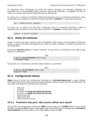 Joel Barrios Dueñas                                   Implementación de Servidores con GNU/Linux

Es importante tener actualizado el núcleo del sistema operativo por diversas cuestiones de
seguridad. No es recomendable utilizar versiones del kernel anteriores a la 2.4.21. Actualice el
núcleo a la versión más reciente disponible para su distribución.

Si cuenta con un sistema con CentOS o White Box Enterprise Linux 3 o versiones posteriores, utilice
lo siguiente para actualizar el núcleo del sistema operativo e iptables, si acaso fuera necesario:

       yum -y update kernel iptables

Si cuenta con un sistema con Red Hat™ Enterprise Linux 3 o versiones posteriores, utilice lo
siguiente para actualizar el núcleo del sistema operativo, e iptables si acaso fuera necesario:

       up2date -u kernel iptables

52.3. Antes de continuar
Tenga en cuenta que este manual ha sido comprobado varias veces y ha funcionado en todos los
casos y si algo no funciona solo significa que usted no lo leyó a detalle y no siguió correctamente
las indicaciones.

Evite dejar espacios vacíos en lugares indebidos. El siguiente es un ejemplo de como no se debe
habilitar un parámetro.

                                         Mal
       # Opción incorrectamente habilitada
         http_port 3128

El siguiente es un ejemplo de como si se debe habilitar un parámetro.

                                               Bien
       # Opción correctamente habilitada
       http_port 3128

52.4. Configuración básica
Squid utiliza el fichero de configuración localizado en /etc/squid/squid.conf, y podrá trabajar
sobre este utilizando su editor de texto simple preferido. Existen un gran número de parámetros, de
los cuales recomendamos configurar los siguientes:

       •    http_port
       •    cache_dir
       •    Al menos una Lista de Control de Acceso
       •    Al menos una Regla de Control de Acceso
       •    httpd_accel_host
       •    httpd_accel_port
       •    httpd_accel_with_proxy

52.4.1. Parámetro http_port: ¿Qué puerto utilizar para Squid?

De acuerdo a las asignaciones hechas por IANA y continuadas por la ICANN desde el 21 de marzo
de 2001, los Puertos Registrados (rango desde 1024 hasta 49151) recomendados para Servidores
Intermediarios (Proxies) pueden ser el 3128 y 8080 a través de TCP.


                                               390
 