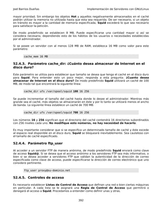 Joel Barrios Dueñas                                   Implementación de Servidores con GNU/Linux

mayor prioridad. Sin embargo los objetos Hot y aquellos negativamente almacenados en el caché
podrán utilizar la memoria no utilizada hasta que esta sea requerida. De ser necesario, si un objeto
en tránsito es mayor a la cantidad de memoria especificada, Squid excederá lo que sea necesario
para satisfacer la petición.

De modo predefinido se establecen 8 MB. Puede especificarse una cantidad mayor si así se
considera necesario, dependiendo esto de los hábitos de los usuarios o necesidades establecidas
por el administrador.

Si se posee un servidor con al menos 128 MB de RAM, establezca 16 MB como valor para este
parámetro:

       cache_mem 16 MB

52.4.3. Parámetro cache_dir: ¿Cuánto desea almacenar de Internet en el
disco duro?

Este parámetro se utiliza para establecer que tamaño se desea que tenga el caché en el disco duro
para Squid. Para entender esto un poco mejor, responda a esta pregunta: ¿Cuanto desea
almacenar de Internet en el disco duro? De modo predefinido Squid utilizará un caché de 100
MB, de modo tal que encontrará la siguiente línea:

       cache_dir ufs /var/spool/squid 100 16 256

Se puede incrementar el tamaño del caché hasta donde lo desee el administrador. Mientras más
grande sea el caché, más objetos se almacenarán en éste y por lo tanto se utilizará menos el ancho
de banda. La siguiente línea establece un caché de 700 MB:

       cache_dir ufs /var/spool/squid 700 16 256

Los números 16 y 256 significan que el directorio del caché contendrá 16 directorios subordinados
con 256 niveles cada uno. No modifique esto números, no hay necesidad de hacerlo.

Es muy importante considerar que si se especifica un determinado tamaño de caché y éste excede
al espacio real disponible en el disco duro, Squid se bloqueará inevitablemente. Sea cauteloso con
el tamaño de caché especificado.

52.4.4. Parámetro ftp_user

Al acceder a un servidor FTP de manera anónima, de modo predefinido Squid enviará como clave
de acceso Squid@. Si se desea que el acceso anónimo a los servidores FTP sea más informativo, o
bien si se desea acceder a servidores FTP que validan la autenticidad de la dirección de correo
especificada como clave de acceso, puede especificarse la dirección de correo electrónico que uno
considere pertinente.

       ftp_user proxy@su-dominio.net

52.4.5. Controles de acceso

Es necesario establecer Listas de Control de Acceso que definan una red o bien ciertas máquinas
en particular. A cada lista se le asignará una Regla de Control de Acceso que permitirá o
denegará el acceso a Squid. Procedamos a entender como definir unas y otras.


                                                392
 