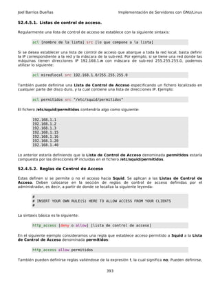 Joel Barrios Dueñas                                    Implementación de Servidores con GNU/Linux

52.4.5.1. Listas de control de acceso.

Regularmente una lista de control de acceso se establece con la siguiente sintaxis:

        acl [nombre de la lista] src [lo que compone a la lista]

Si se desea establecer una lista de control de acceso que abarque a toda la red local, basta definir
la IP correspondiente a la red y la máscara de la sub-red. Por ejemplo, si se tiene una red donde las
máquinas tienen direcciones IP 192.168.1.n con máscara de sub-red 255.255.255.0, podemos
utilizar lo siguiente:

        acl miredlocal src 192.168.1.0/255.255.255.0

También puede definirse una Lista de Control de Acceso especificando un fichero localizado en
cualquier parte del disco duro, y la cual contiene una lista de direcciones IP. Ejemplo:

        acl permitidos src "/etc/squid/permitidos"

El fichero /etc/squid/permitidos contendría algo como siguiente:

        192.168.1.1
        192.168.1.2
        192.168.1.3
        192.168.1.15
        192.168.1.16
        192.168.1.20
        192.168.1.40

Lo anterior estaría definiendo que la Lista de Control de Acceso denominada permitidos estaría
compuesta por las direcciones IP incluidas en el fichero /etc/squid/permitidos.

52.4.5.2. Reglas de Control de Acceso

Estas definen si se permite o no el acceso hacia Squid. Se aplican a las Listas de Control de
Acceso. Deben colocarse en la sección de reglas de control de acceso definidas por el
administrador, es decir, a partir de donde se localiza la siguiente leyenda:

        #
        # INSERT YOUR OWN RULE(S) HERE TO ALLOW ACCESS FROM YOUR CLIENTS
        #

La sintaxis básica es la siguiente:

        http_access [deny o allow] [lista de control de acceso]

En el siguiente ejemplo consideramos una regla que establece acceso permitido a Squid a la Lista
de Control de Acceso denominada permitidos:

        http_access allow permitidos

También pueden definirse reglas valiéndose de la expresión !, la cual significa no. Pueden definirse,


                                                393
 