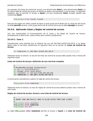 Joel Barrios Dueñas                                   Implementación de Servidores con GNU/Linux

por ejemplo, dos listas de control de acceso, una denominada lista1 y otra denominada lista2, en
la misma regla de control de acceso, en donde se asigna una expresión a una de estas. La siguiente
establece que se permite el acceso a Squid a lo que comprenda lista1 excepto aquello que
comprenda lista2:

       http_access allow lista1 !lista2

Este tipo de reglas son útiles cuando se tiene un gran grupo de IP dentro de un rango de red al que
se debe permitir acceso, y otro grupo dentro de la misma red al que se debe denegar el acceso.

52.4.6. Aplicando Listas y Reglas de control de acceso

Una vez comprendido el funcionamiento de la Listas y las Regla de Control de Acceso,
procederemos a determinar cuales utilizar para nuestra configuración.

52.4.6.1. Caso 1.

Considerando como ejemplo que se dispone de una red 192.168.1.0/255.255.255.0, si se desea
definir toda la red local, utilizaremos la siguiente línea en la sección de Listas de Control de
Acceso:

       acl todalared src 192.168.1.0/255.255.255.0

Habiendo hecho lo anterior, la sección de listas de control de acceso debe quedar más o menos del
siguiente modo:

Listas de Control de Acceso: definición de una red local completa

       #
       # Recommended minimum configuration:
       acl all src 0.0.0.0/0.0.0.0
       acl manager proto cache_object
       acl localhost src 127.0.0.1/255.255.255.255
       acl todalared src 192.168.1.0/255.255.255.0

A continuación procedemos a aplicar la regla de control de acceso:

       http_access allow todalared

Habiendo hecho lo anterior, la zona de reglas de control de acceso debería quedar más o menos de
este modo:

Reglas de control de acceso: Acceso a una Lista de Control de Acceso.

       #
       # INSERT YOUR OWN RULE(S) HERE TO ALLOW ACCESS FROM YOUR CLIENTS
       #
       http_access allow localhost
       http_access allow todalared
       http_access deny all

La regla http_access allow todalared permite el acceso a Squid a la Lista de Control de

                                               394
 
