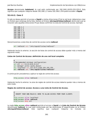 Joel Barrios Dueñas                                    Implementación de Servidores con GNU/Linux

Acceso denominada todalared, la cual está conformada por 192.168.1.0/255.255.255.0. Esto
significa que cualquier máquina desde 192.168.1.1 hasta 192.168.1.254 podrá acceder a Squid.

52.4.6.2. Caso 2

Si solo se desea permitir el acceso a Squid a ciertas direcciones IP de la red local, deberemos crear
un fichero que contenga dicha lista. Genere el fichero /etc/squid/listas/redlocal, dentro del cual se
incluirán solo aquellas direcciones IP que desea confirmen la Lista de Control de acceso. Ejemplo:

        192.168.1.1
        192.168.1.2
        192.168.1.3
        192.168.1.15
        192.168.1.16
        192.168.1.20
        192.168.1.40

Denominaremos a esta lista de control de acceso como redlocal:

        acl redlocal src "/etc/squid/listas/redlocal"

Habiendo hecho lo anterior, la sección de listas de control de acceso debe quedar más o menos del
siguiente modo:

Listas de Control de Acceso: definición de una red local completa

        #
        # Recommended minimum configuration:
        acl all src 0.0.0.0/0.0.0.0
        acl manager proto cache_object
        acl localhost src 127.0.0.1/255.255.255.255
        acl redlocal src "/etc/squid/listas/redlocal"

A continuación procedemos a aplicar la regla de control de acceso:

        http_access allow redlocal

Habiendo hecho lo anterior, la zona de reglas de control de acceso debería quedar más o menos de
este modo:

Reglas de control de acceso: Acceso a una Lista de Control de Acceso.

        #
        # INSERT YOUR OWN RULE(S) HERE TO ALLOW ACCESS FROM YOUR CLIENTS
        #
        http_access allow localhost
        http_access allow redlocal
        http_access deny all

La regla http_access allow redlocal permite el acceso a Squid a la Lista de Control de Acceso
denominada redlocal, la cual está conformada por las direcciones IP especificadas en el fichero
/etc/squid/listas/redlocal.  Esto   significa  que   cualquier    máquina    no   incluida   en


                                                395
 