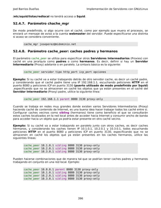Joel Barrios Dueñas                                    Implementación de Servidores con GNU/Linux

/etc/squid/listas/redlocal no tendrá acceso a Squid.

52.4.7. Parámetro chache_mgr

De modo predefinido, si algo ocurre con el caché, como por ejemplo que muera el procesos, se
enviará un mensaje de aviso a la cuenta webmaster del servidor. Puede especificarse una distinta
si acaso se considera conveniente.

       cache_mgr joseperez@midominio.net

52.4.8. Parámetro cache_peer: caches padres y hermanos

El parámetro cache_peer se utiliza para especificar otros Servidores Intermediarios (Proxies) con
caché en una jerarquía como padres o como hermanos. Es decir, definir si hay un Servidor
Intermediario (Proxy) adelante o en paralelo. La sintaxis básica es la siguiente:

       cache_peer servidor tipo http_port icp_port opciones

Ejemplo: Si su caché va a estar trabajando detrás de otro servidor cache, es decir un caché padre,
y considerando que el caché padre tiene una IP 192.168.1.1, escuchando peticiones HTTP en el
puerto 8080 y peticiones ICP en puerto 3130 (puerto utilizado de modo predefinido por Squid)
,especificando que no se almacenen en caché los objetos que ya están presentes en el caché del
Servidor Intermediario (Proxy) padre, utilice la siguiente línea:

       cache_peer 192.168.1.1 parent 8080 3130 proxy-only

Cuando se trabaja en redes muy grandes donde existen varios Servidores Intermediarios (Proxy)
haciendo caché de contenido de Internet, es una buena idea hacer trabajar todos los caché entre si.
Configurar caches vecinos como sibling (hermanos) tiene como beneficio el que se consultarán
estos caches localizados en la red local antes de acceder hacia Internet y consumir ancho de banda
para acceder hacia un objeto que ya podría estar presente en otro caché vecino.

Ejemplo: Si su caché va a estar trabajando en paralelo junto con otros caches, es decir caches
hermanos, y considerando los caches tienen IP 10.1.0.1, 10.2.0.1 y 10.3.0.1, todos escuchando
peticiones HTTP en el puerto 8080 y peticiones ICP en puerto 3130, especificando que no se
almacenen en caché los objetos que ya están presentes en los caches hermanos, utilice las
siguientes líneas:

       cache_peer 10.1.0.1 sibling 8080 3130 proxy-only
       cache_peer 10.2.0.1 sibling 8080 3130 proxy-only
       cache_peer 10.3.0.1 sibling 8080 3130 proxy-only

Pueden hacerse combinaciones que de manera tal que se podrían tener caches padres y hermanos
trabajando en conjunto en una red local. Ejemplo:

       cache_peer     10.0.0.1   parent 8080 3130 proxy-only
       cache_peer     10.1.0.1   sibling 8080 3130 proxy-only
       cache_peer     10.2.0.1   sibling 8080 3130 proxy-only
       cache_peer     10.3.0.1   sibling 8080 3130 proxy-only




                                               396
 